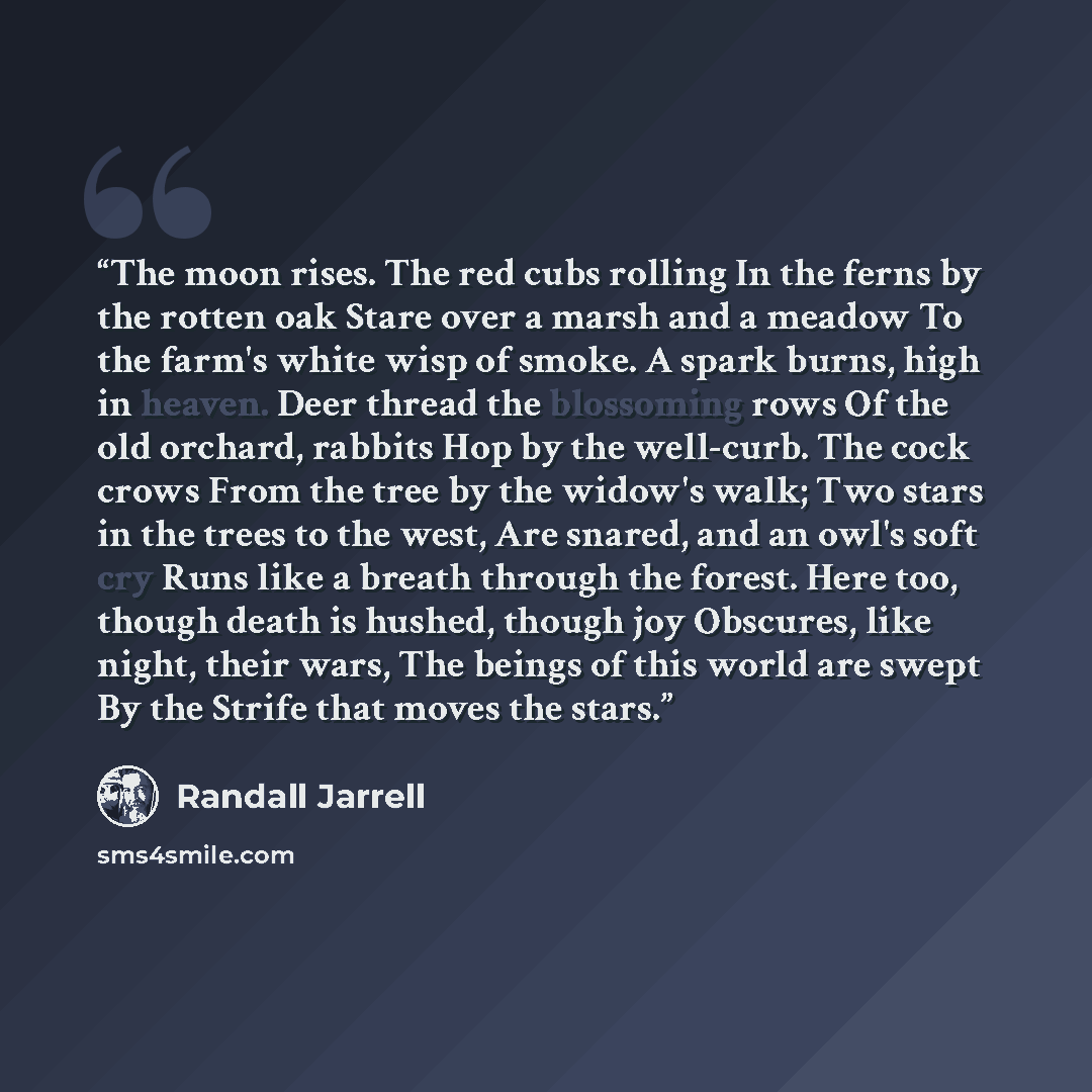 “The moon rises. The red cubs rolling In the ferns by the rotten oak Stare over a marsh and a meadow To the farm's white wisp of smoke. A spark burns, high in heaven. Deer thread the blossoming rows Of the old orchard, rabbits Hop by the well-curb. The cock crows From the tree by the widow's walk…” quote by Randall Jarrell