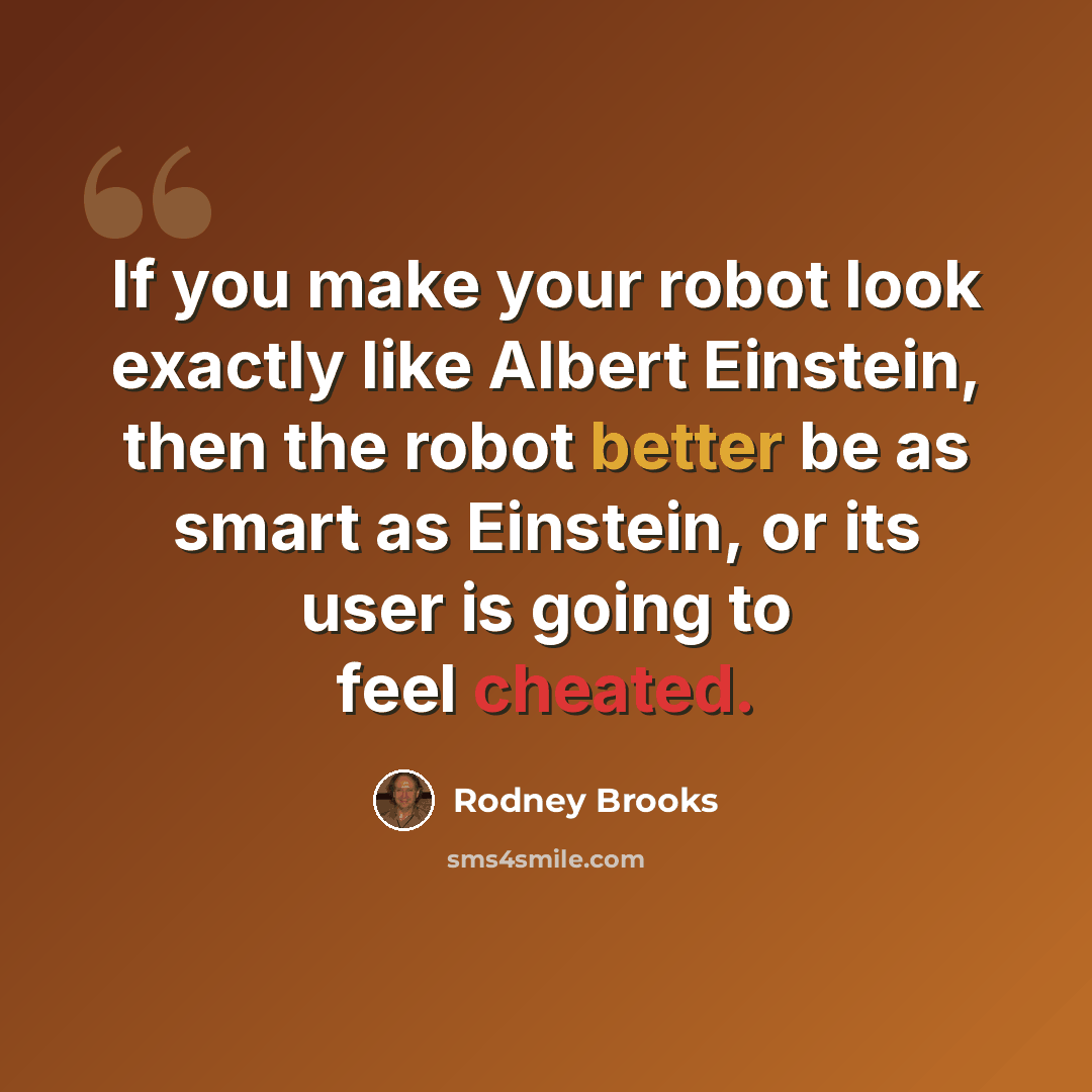 “If you make your robot look exactly like Albert Einstein, then the robot better be as smart as Einstein, or its user is going to feel cheated.” quote by Rodney Brooks