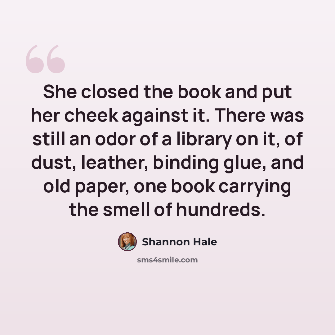 “She closed the book and put her cheek against it. There was still an odor of a library on it, of dust, leather, binding glue, and old paper, one book carrying the smell of hundreds.” quote by Shannon Hale