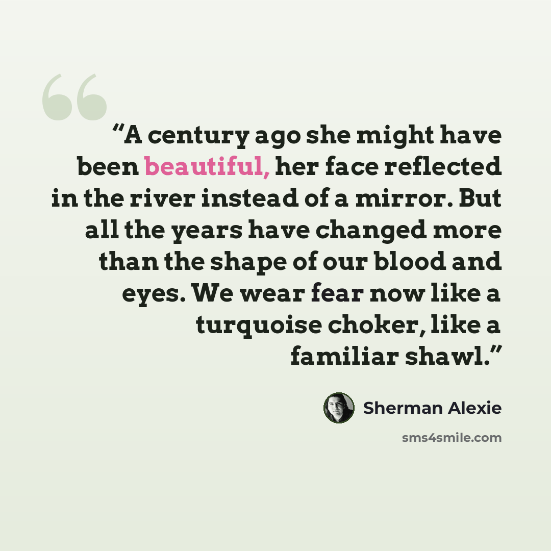 “A century ago she might have been beautiful, her face reflected in the river instead of a mirror. But all the years have changed more than the shape of our blood and eyes. We wear fear now like a turquoise choker, like a familiar shawl.” quote by Sherman Alexie