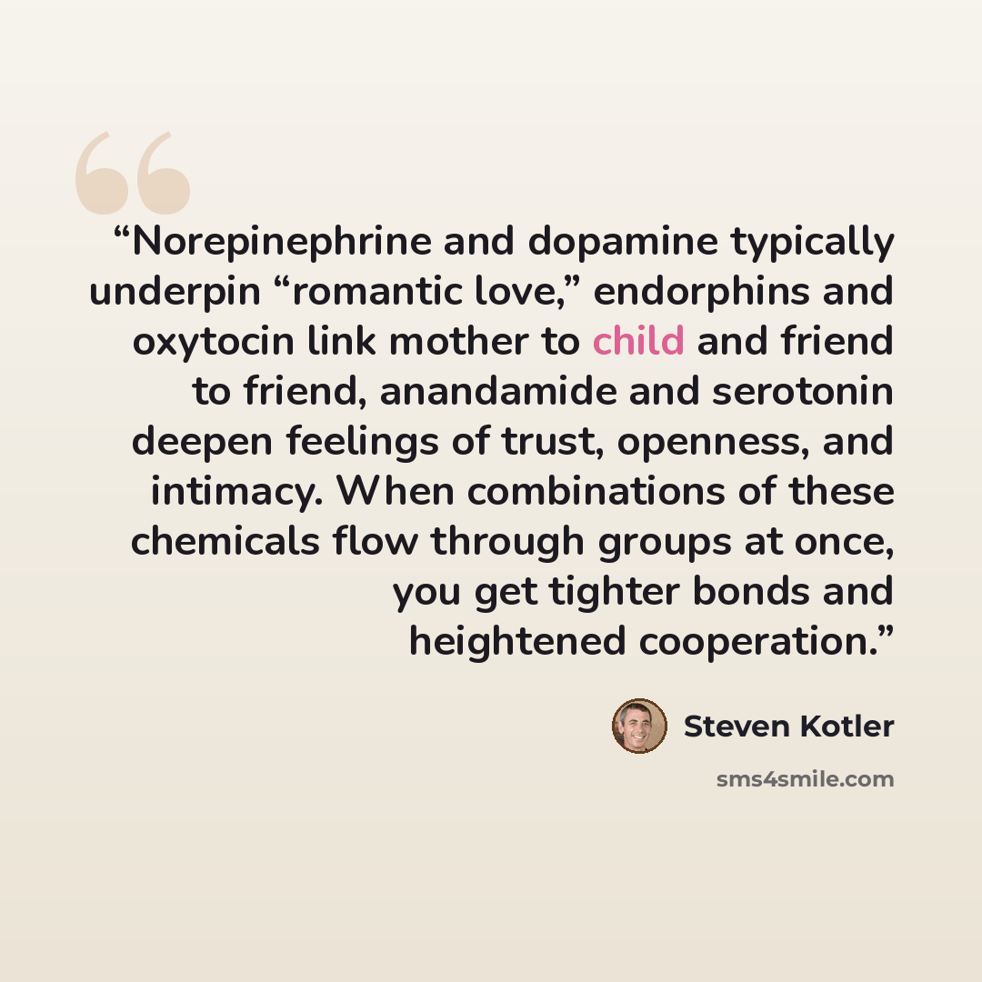 “Norepinephrine and dopamine typically underpin “romantic love,” endorphins and oxytocin link mother to child and friend to friend, anandamide and serotonin deepen feelings of trust, openness, and intimacy. When combinations of these chemicals flow through groups at once, you get tighter bonds and…” quote by Steven Kotler