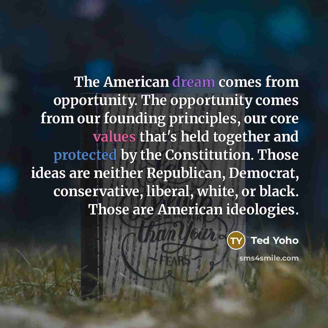 “The American dream comes from opportunity. The opportunity comes from our founding principles, our core values that's held together and protected by the Constitution. Those ideas are neither Republican, Democrat, conservative, liberal, white, or black. Those are American ideologies.” quote by Ted Yoho