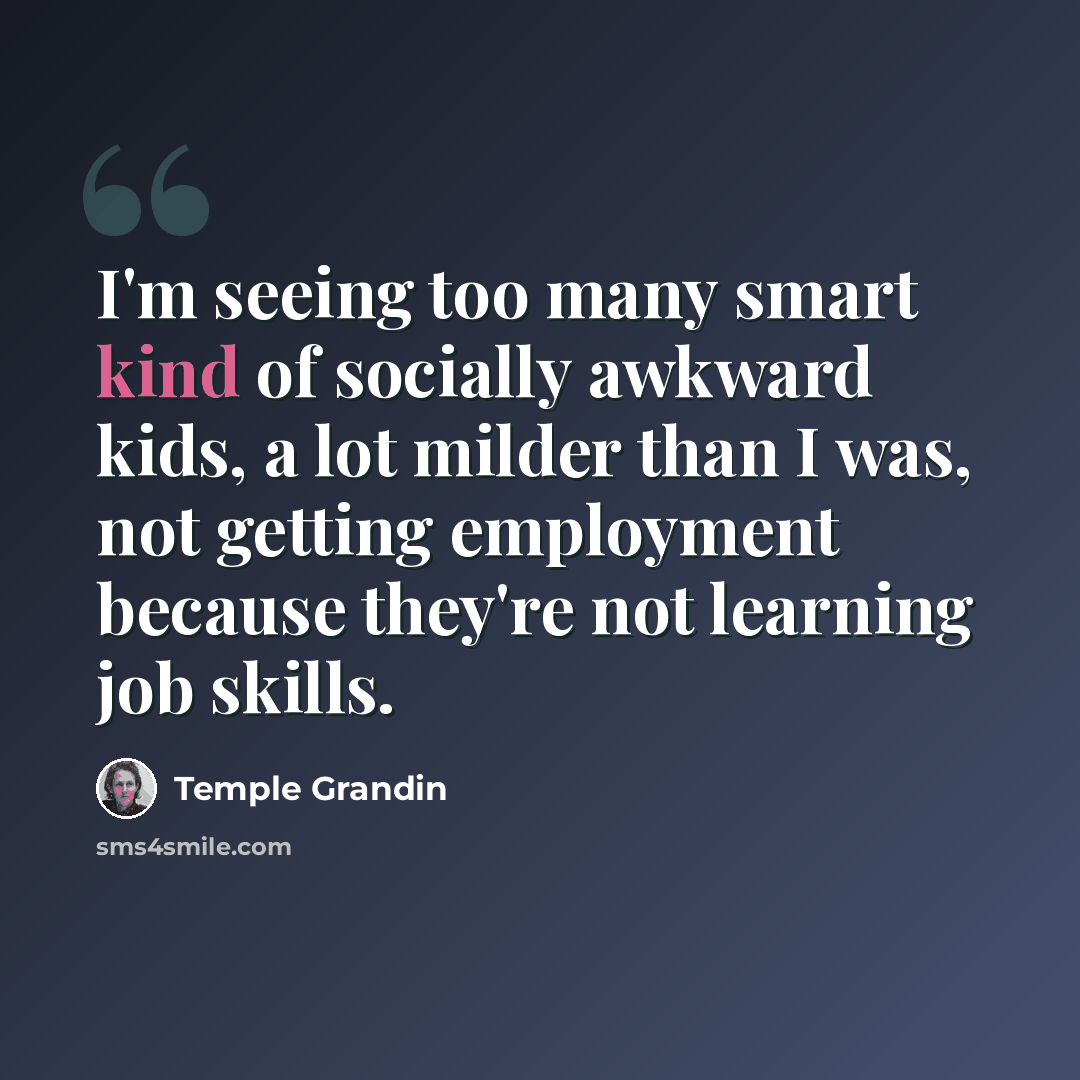 “I'm seeing too many smart kind of socially awkward kids, a lot milder than I was, not getting employment because they're not learning job skills.” quote by Temple Grandin