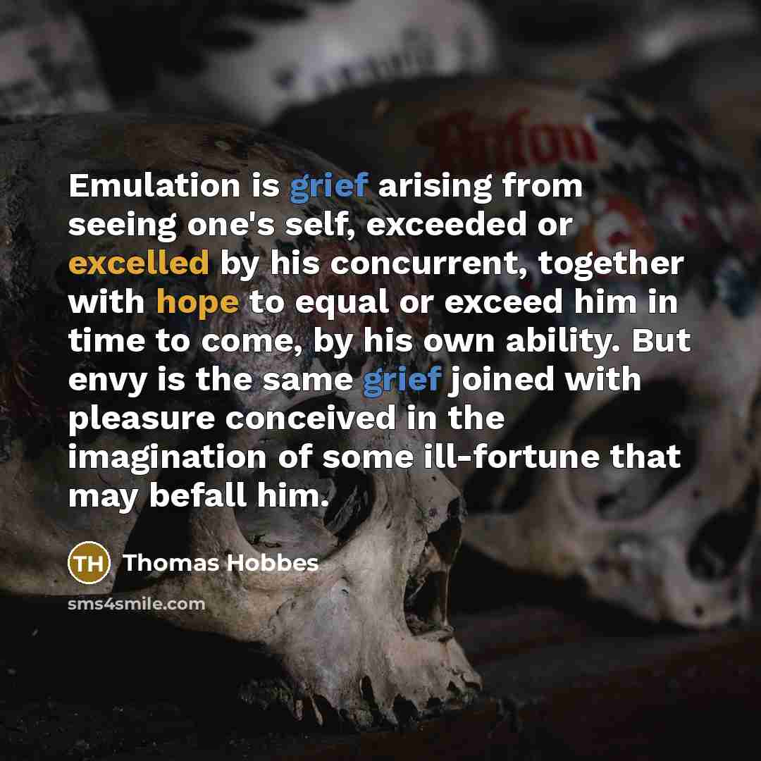 “Emulation is grief arising from seeing one's self, exceeded or excelled by his concurrent, together with hope to equal or exceed him in time to come, by his own ability. But envy is the same grief joined with pleasure conceived in the imagination of some ill-fortune that may befall him.” quote by Thomas Hobbes