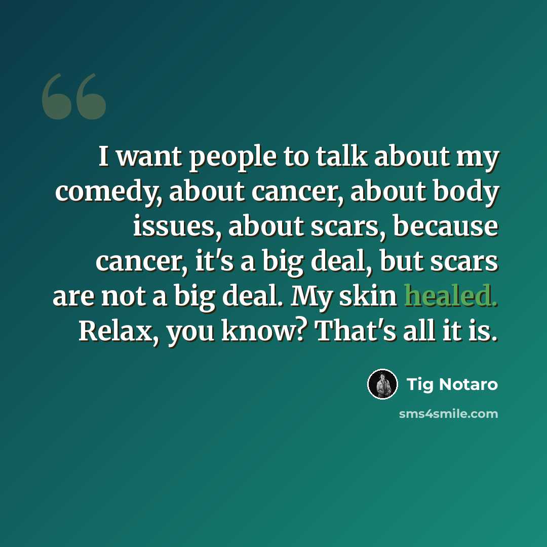 “I want people to talk about my comedy, about cancer, about body issues, about scars, because cancer, it's a big deal, but scars are not a big deal. My skin healed. Relax, you know? That's all it is.” quote by Tig Notaro