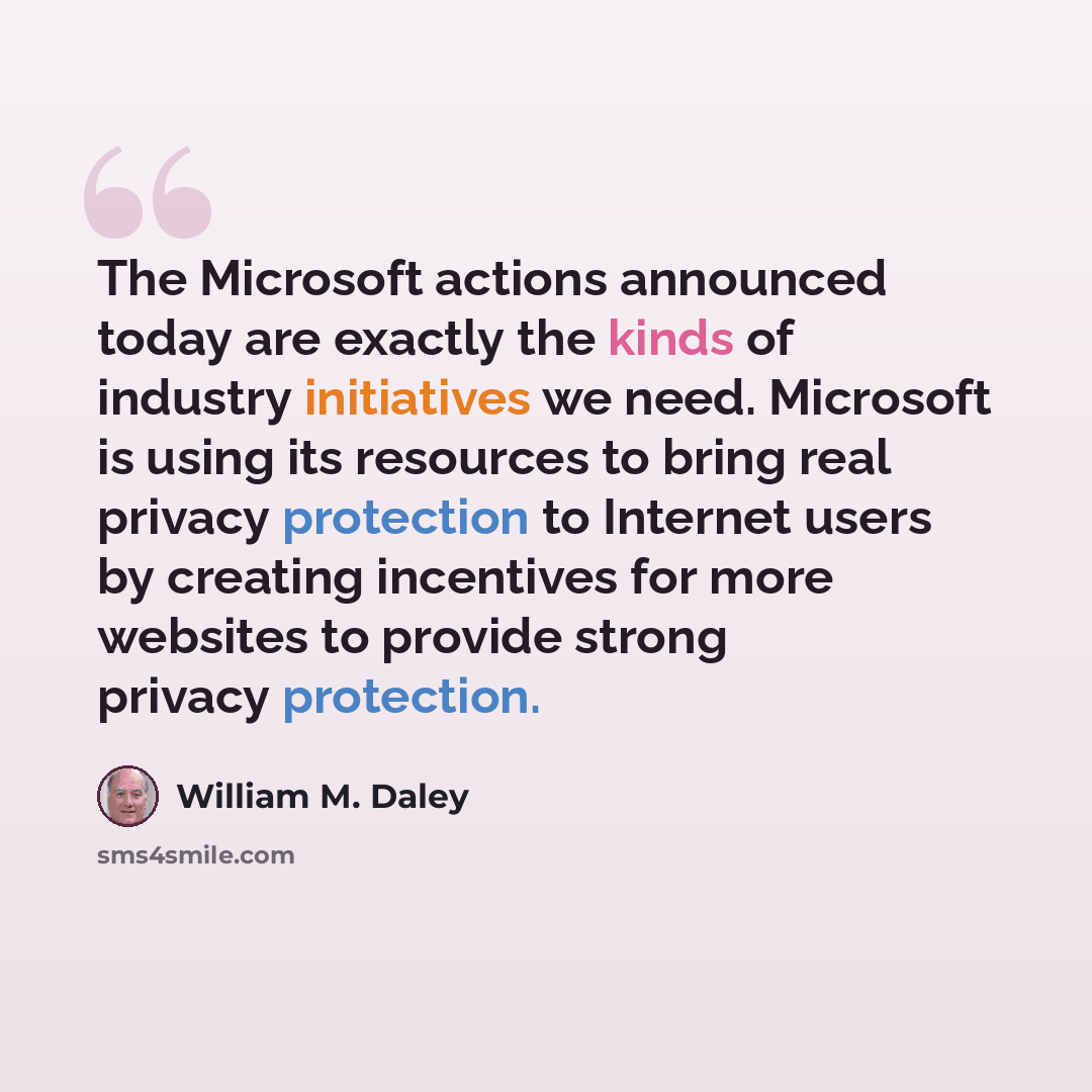 “The Microsoft actions announced today are exactly the kinds of industry initiatives we need. Microsoft is using its resources to bring real privacy protection to Internet users by creating incentives for more websites to provide strong privacy protection.” quote by William M. Daley