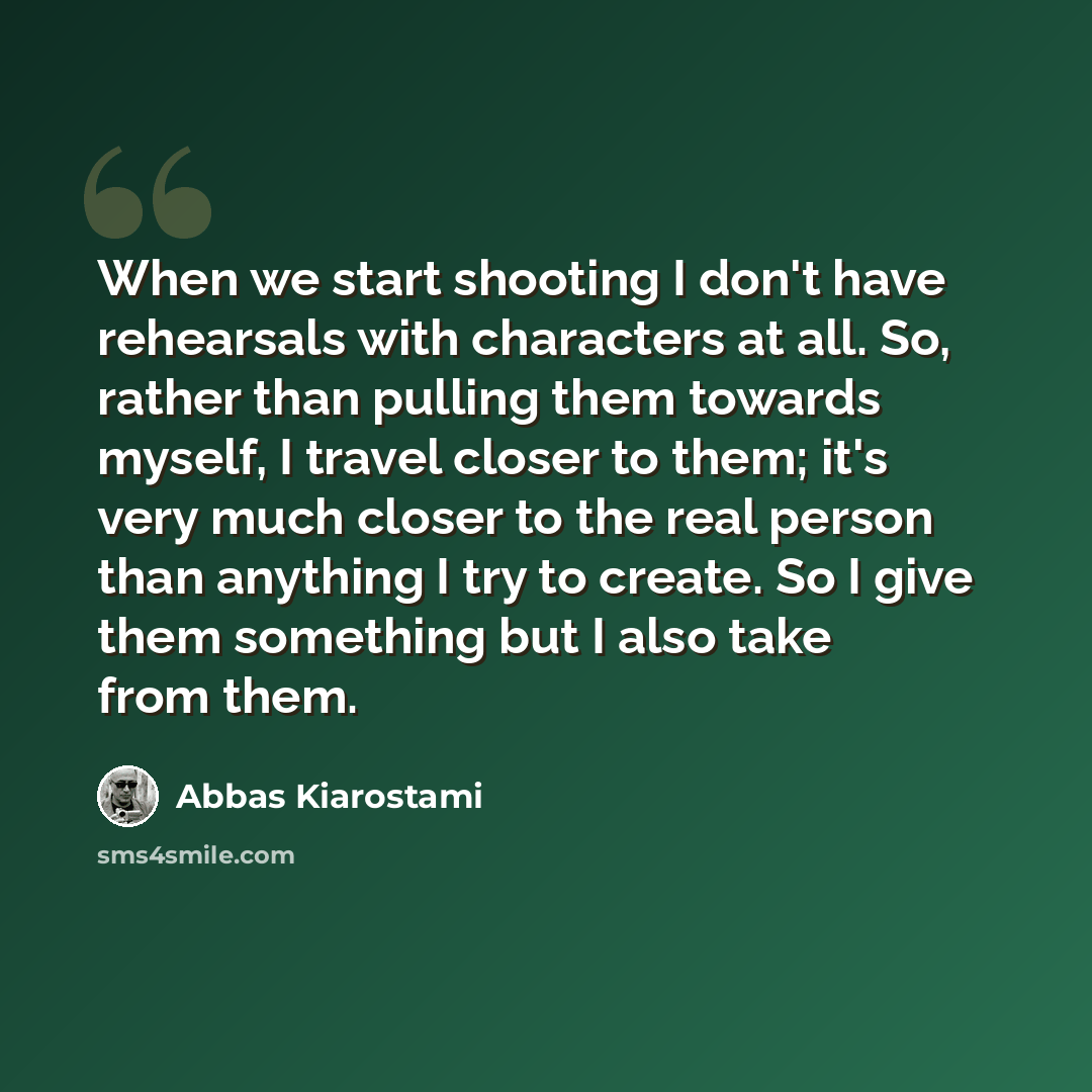 “When we start shooting I don't have rehearsals with characters at all. So, rather than pulling them towards myself, I travel closer to them; it's very much closer to the real person than anything I try to create. So I give them something but I also take from them.” quote by Abbas Kiarostami