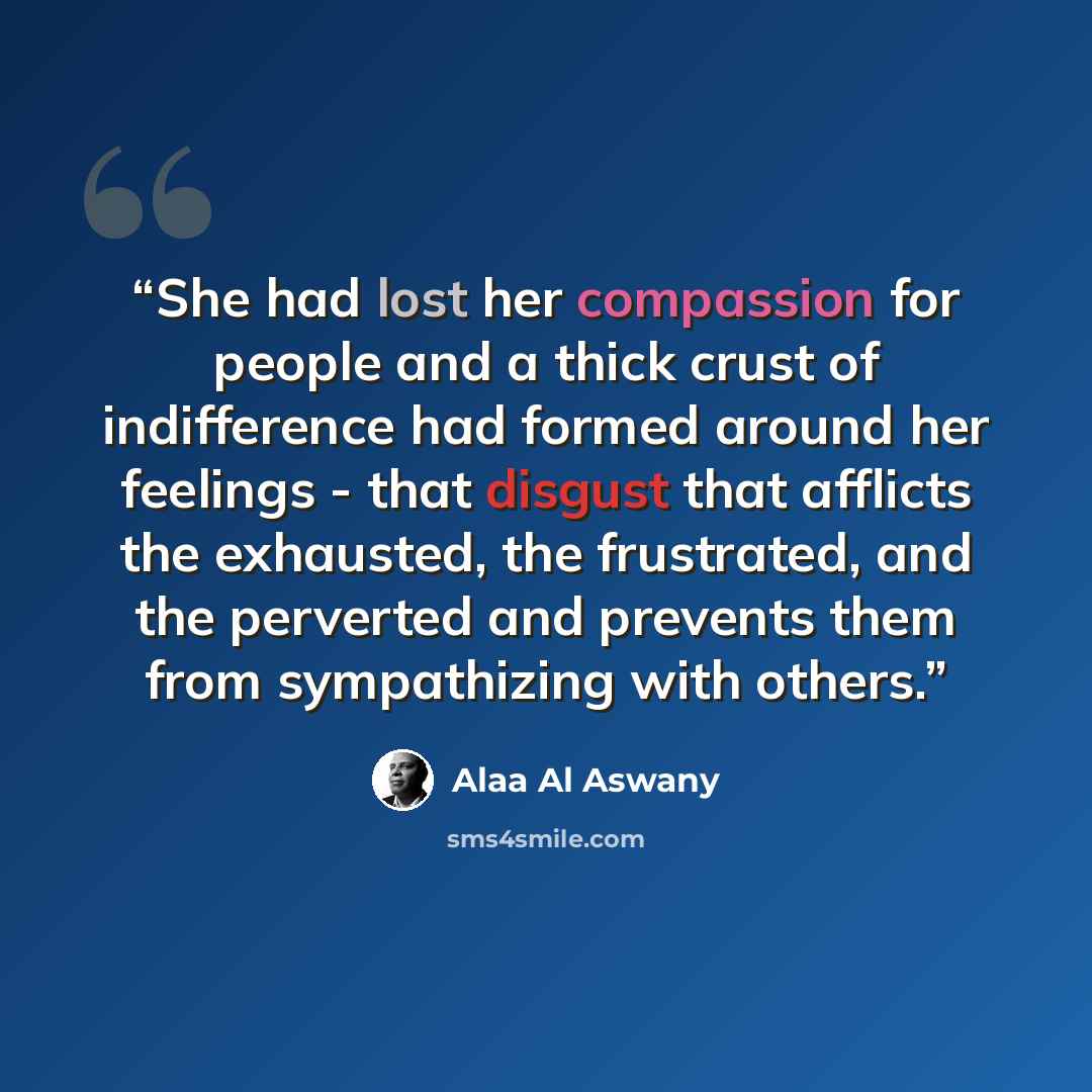 “She had lost her compassion for people and a thick crust of indifference had formed around her feelings - that disgust that afflicts the exhausted, the frustrated, and the perverted and prevents them from sympathizing with others.” quote by Alaa Al Aswany