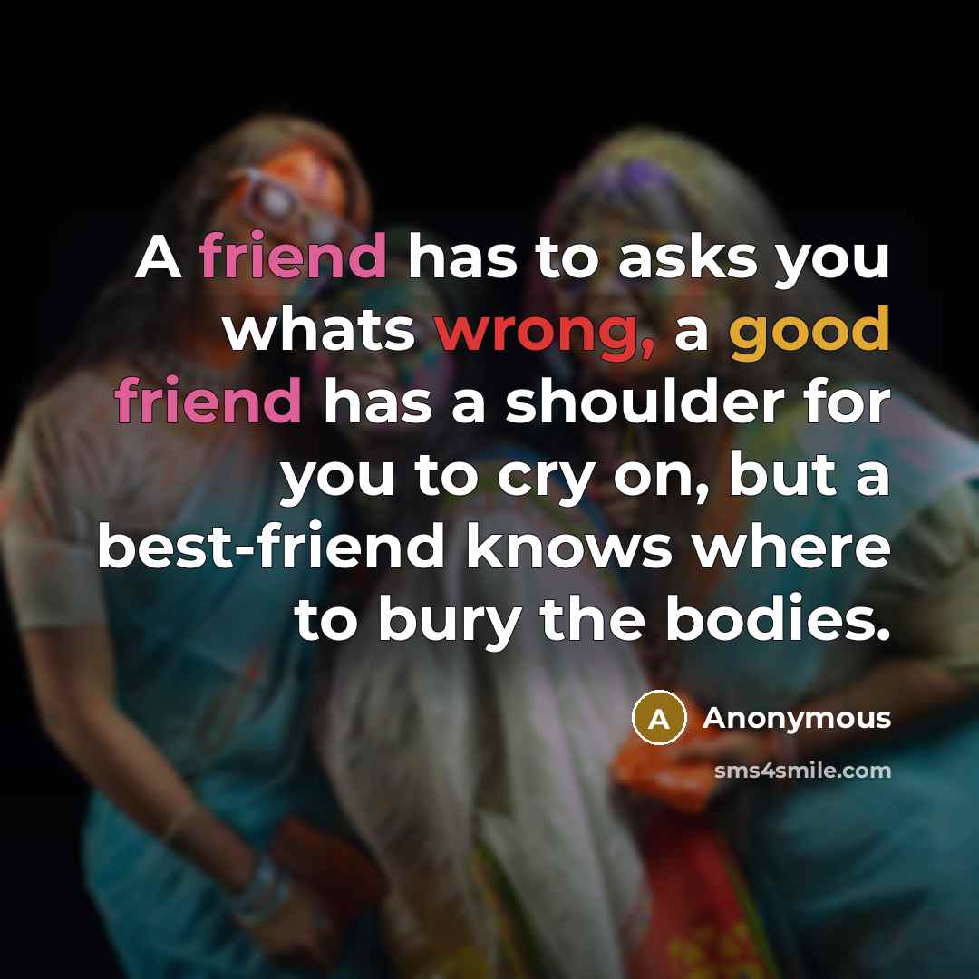“A friend has to asks you whats wrong, a good friend has a shoulder for you to cry on, but a best-friend knows where to bury the bodies.” quote by Anonymous
