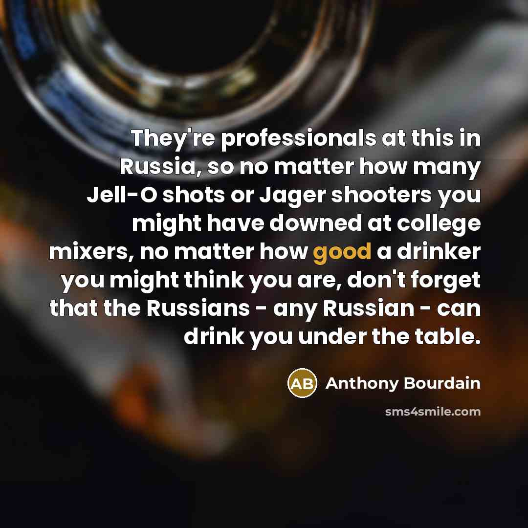 “They're professionals at this in Russia, so no matter how many Jell-O shots or Jager shooters you might have downed at college mixers, no matter how good a drinker you might think you are, don't forget that the Russians - any Russian - can drink you under the table.” quote by Anthony Bourdain