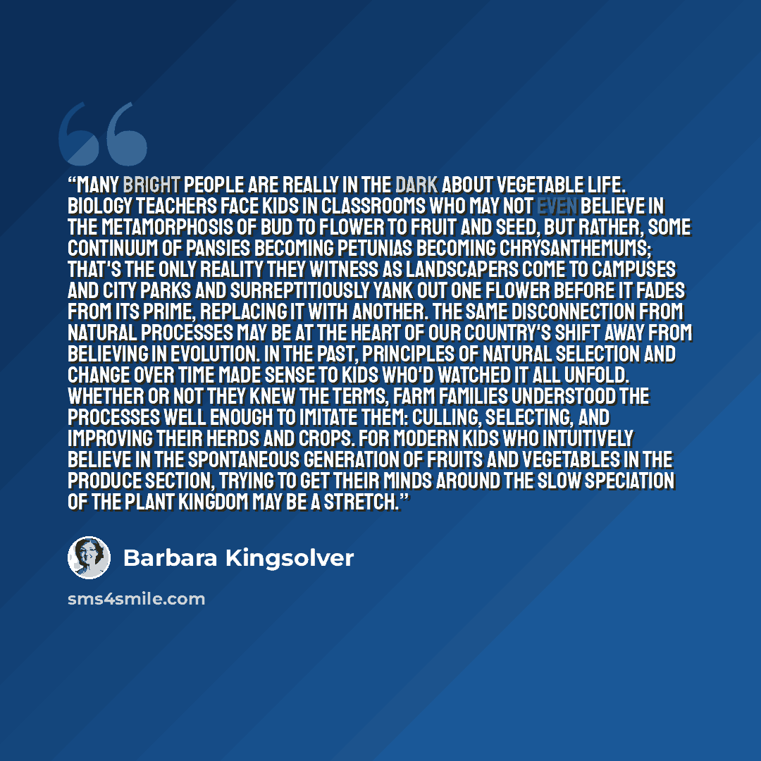 “Many bright people are really in the dark about vegetable life. Biology teachers face kids in classrooms who may not even believe in the metamorphosis of bud to flower to fruit and seed, but rather, some continuum of pansies becoming petunias becoming chrysanthemums; that's the only reality they…” quote by Barbara Kingsolver