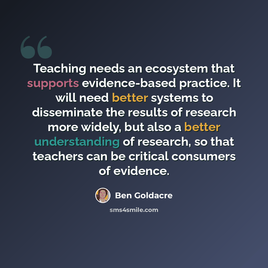 “Teaching needs an ecosystem that supports evidence-based practice. It will need better systems to disseminate the results of research more widely, but also a better understanding of research, so that teachers can be critical consumers of evidence.” quote by Ben Goldacre
