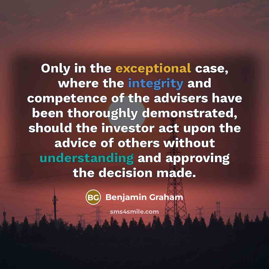 “Only in the exceptional case, where the integrity and competence of the advisers have been thoroughly demonstrated, should the investor act upon the advice of others without understanding and approving the decision made.” quote by Benjamin Graham