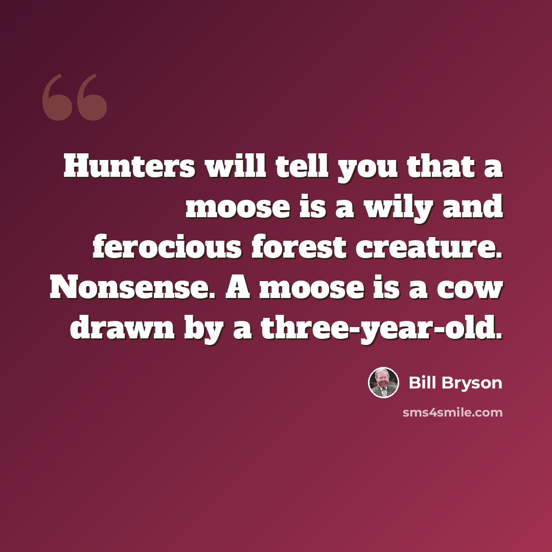 “Hunters will tell you that a moose is a wily and ferocious forest creature. Nonsense. A moose is a cow drawn by a three-year-old.” quote by Bill Bryson