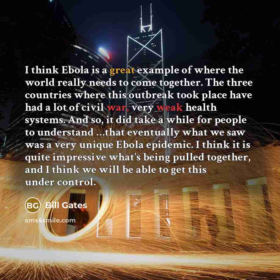“I think Ebola is a great example of where the world really needs to come together. The three countries where this outbreak took place have had a lot of civil war, very weak health systems. And so, it did take a while for people to understand …that eventually what we saw was a very unique Ebola…” quote by Bill Gates