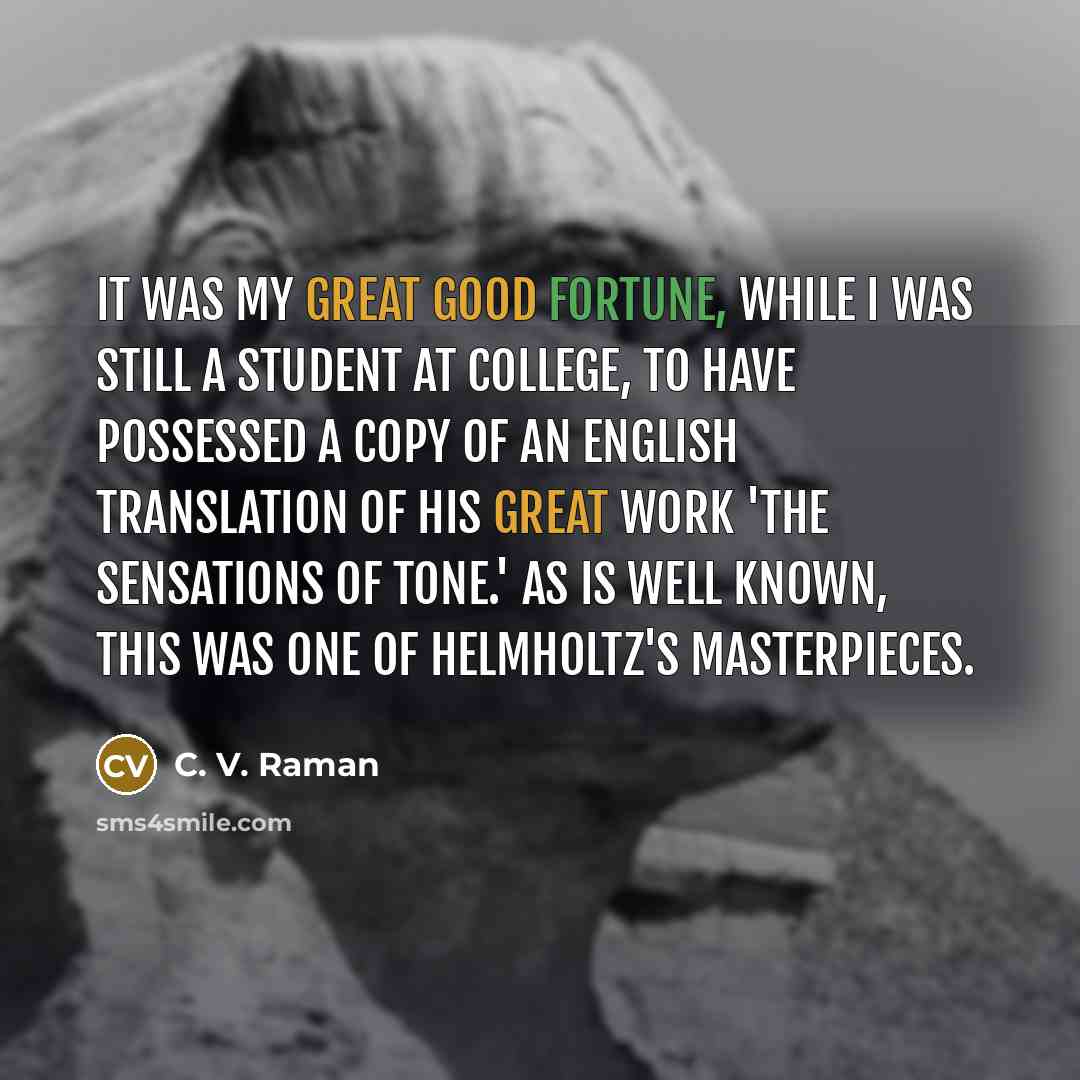 “It was my great good fortune, while I was still a student at college, to have possessed a copy of an English translation of his great work 'The Sensations of Tone.' As is well known, this was one of Helmholtz's masterpieces.” quote by C. V. Raman
