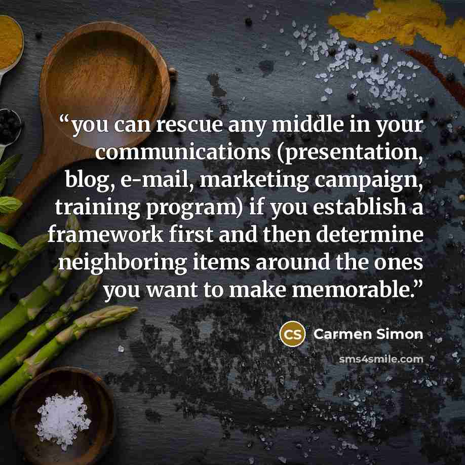 “you can rescue any middle in your communications (presentation, blog, e-mail, marketing campaign, training program) if you establish a framework first and then determine neighboring items around the ones you want to make memorable.” quote by Carmen Simon