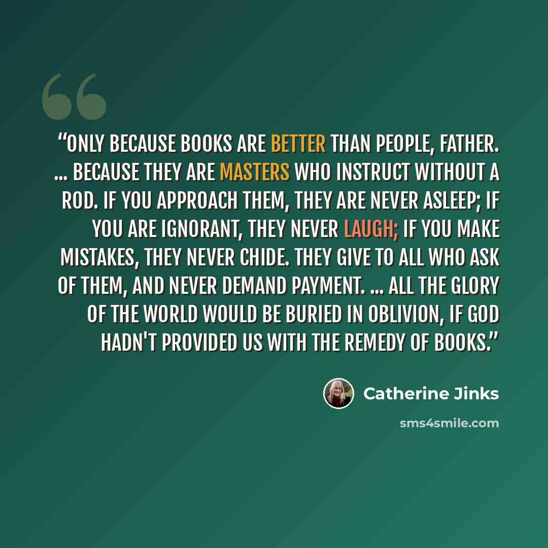 “Only because books are better than people, Father. ... Because they are masters who instruct without a rod. If you approach them, they are never asleep; if you are ignorant, they never laugh; if you make mistakes, they never chide. They give to all who ask of them, and never demand payment…” quote by Catherine Jinks