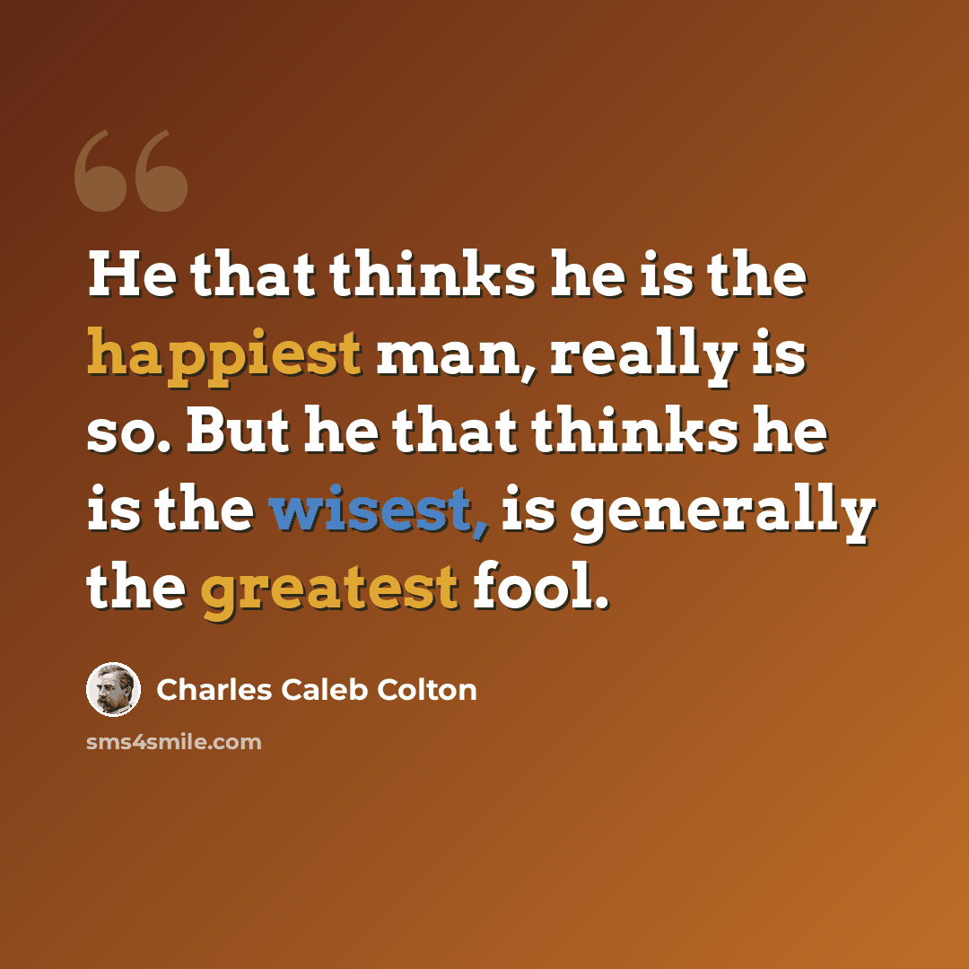 “He that thinks he is the happiest man, really is so. But he that thinks he is the wisest, is generally the greatest fool.” quote by Charles Caleb Colton