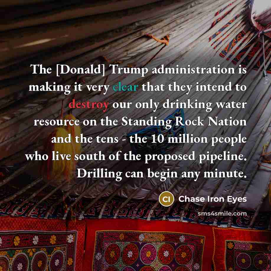 “The [Donald] Trump administration is making it very clear that they intend to destroy our only drinking water resource on the Standing Rock Nation and the tens - the 10 million people who live south of the proposed pipeline. Drilling can begin any minute.” quote by Chase Iron Eyes