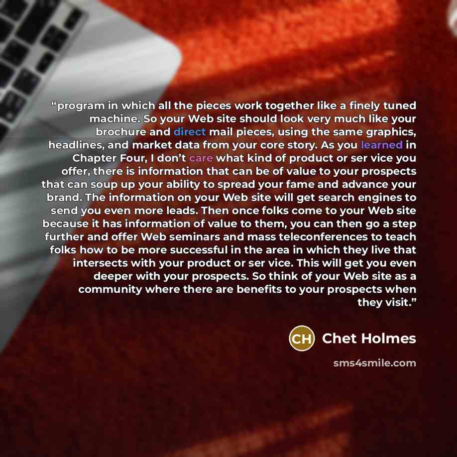 “program in which all the pieces work together like a finely tuned machine. So your Web site should look very much like your brochure and direct mail pieces, using the same graphics, headlines, and market data from your core story. As you learned in Chapter Four, I don’t care what kind of product…” quote by Chet Holmes