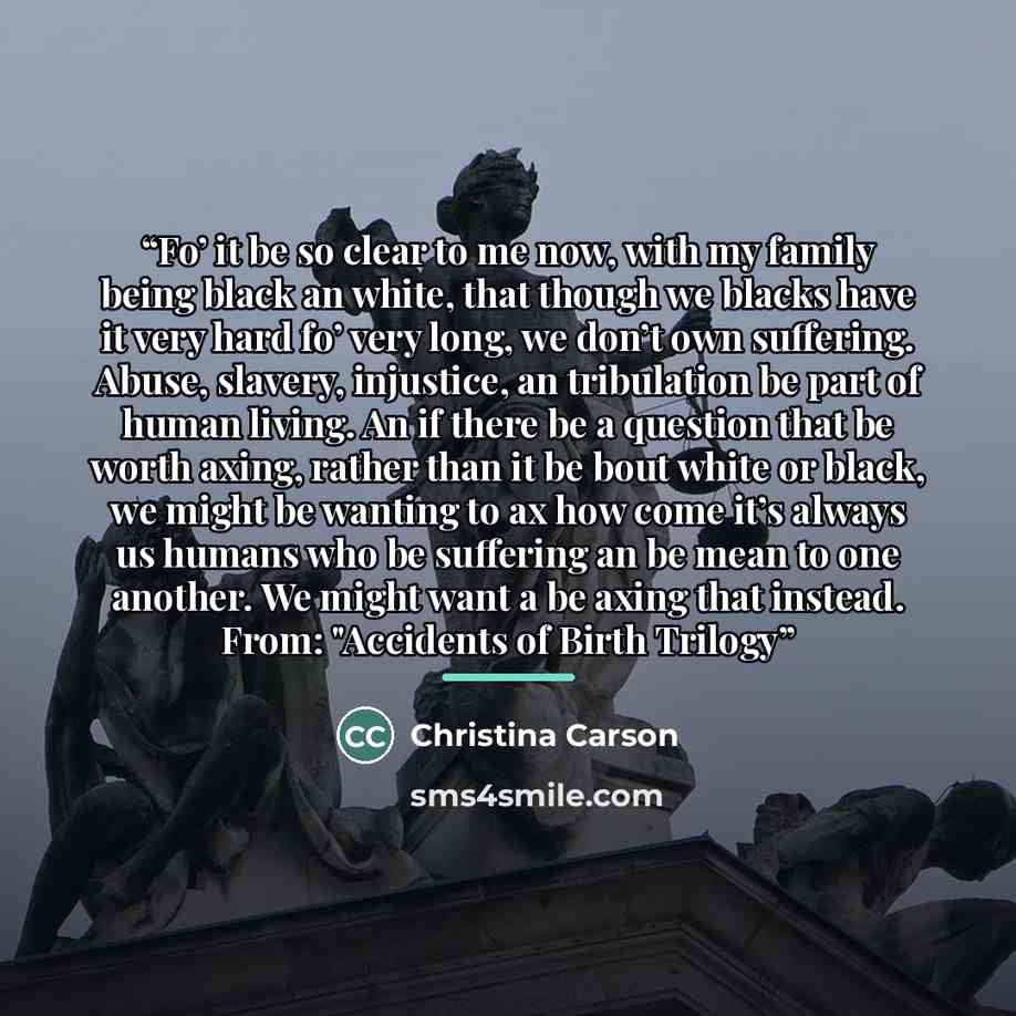 “Fo’ it be so clear to me now, with my family being black an white, that though we blacks have it very hard fo’ very long, we don’t own suffering. Abuse, slavery, injustice, an tribulation be part of human living. An if there be a question that be worth axing, rather than it be bout white or black…” quote by Christina Carson
