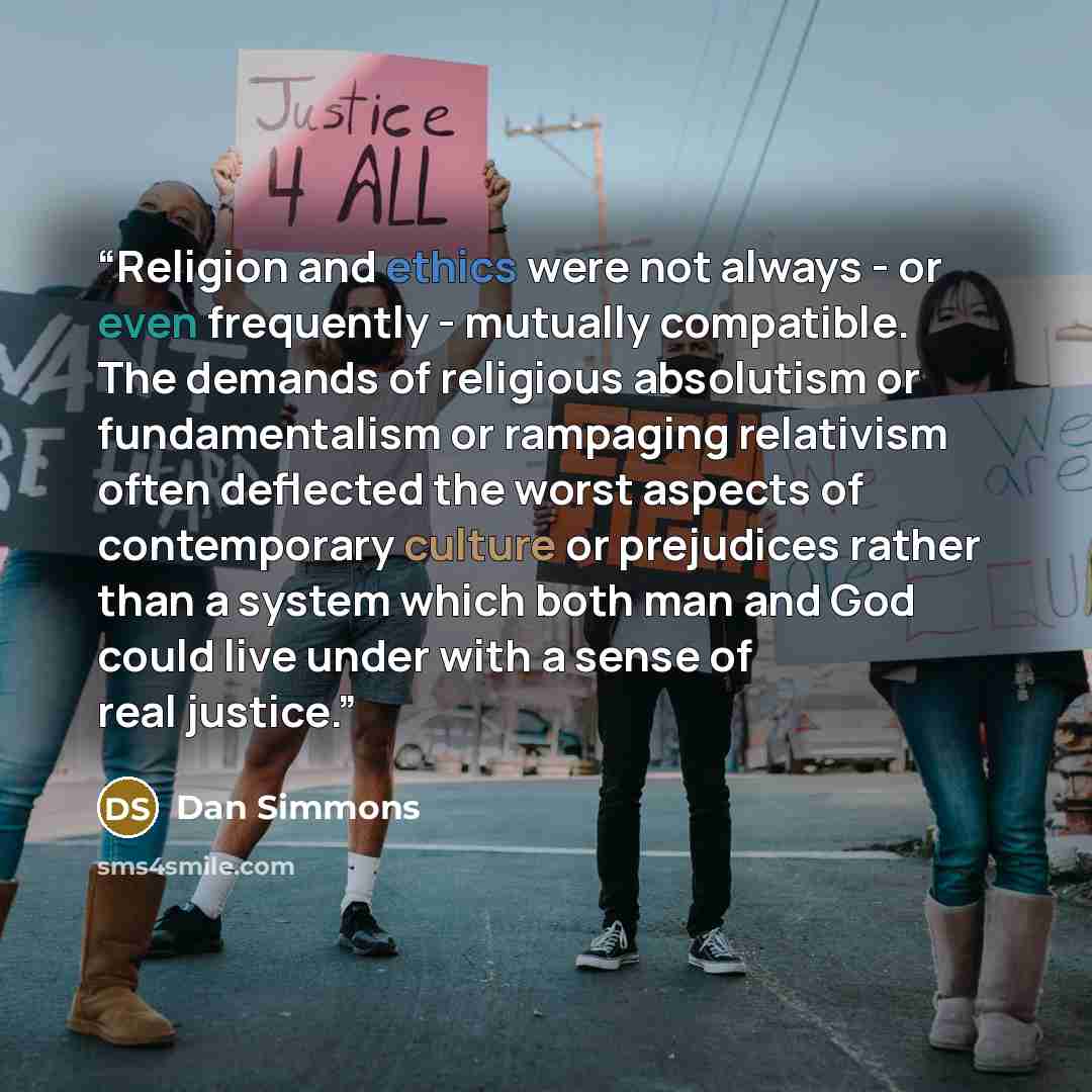 “Religion and ethics were not always - or even frequently - mutually compatible. The demands of religious absolutism or fundamentalism or rampaging relativism often deflected the worst aspects of contemporary culture or prejudices rather than a system which both man and God could live under with a…” quote by Dan Simmons