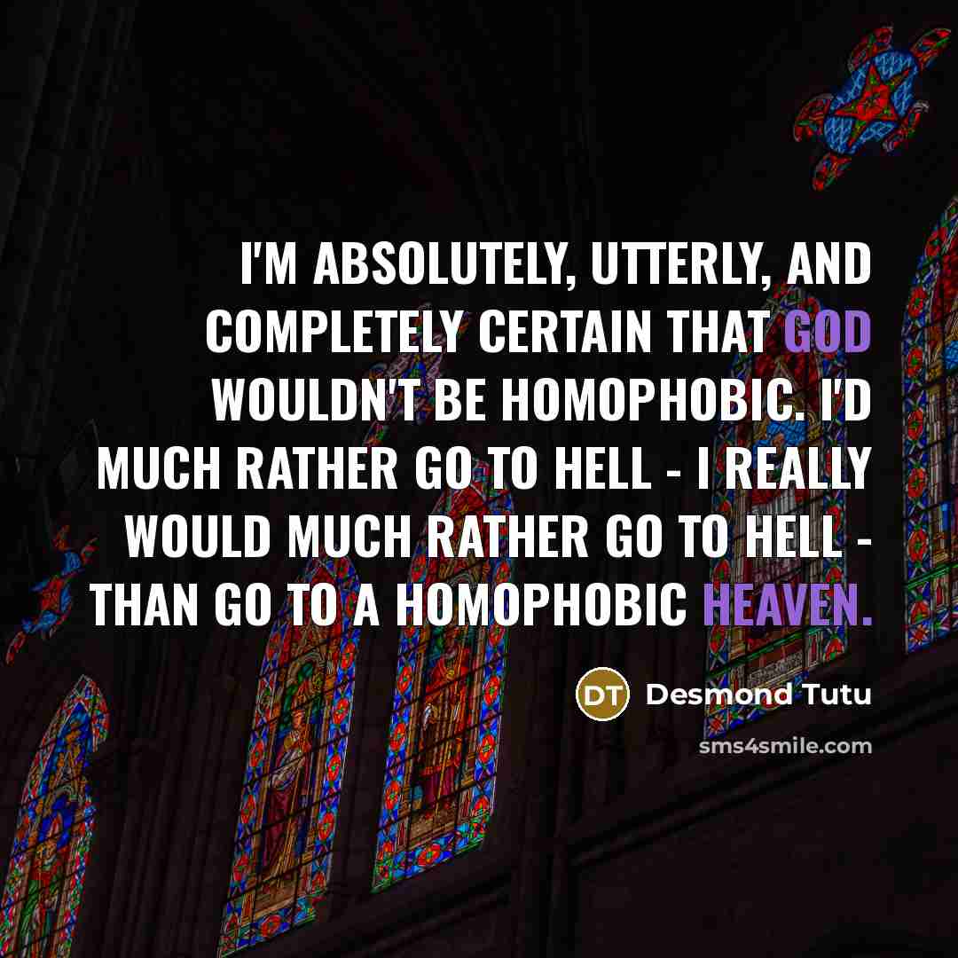 “I'm absolutely, utterly, and completely certain that God wouldn't be homophobic. I'd much rather go to hell - I really would much rather go to hell - than go to a homophobic heaven.” quote by Desmond Tutu