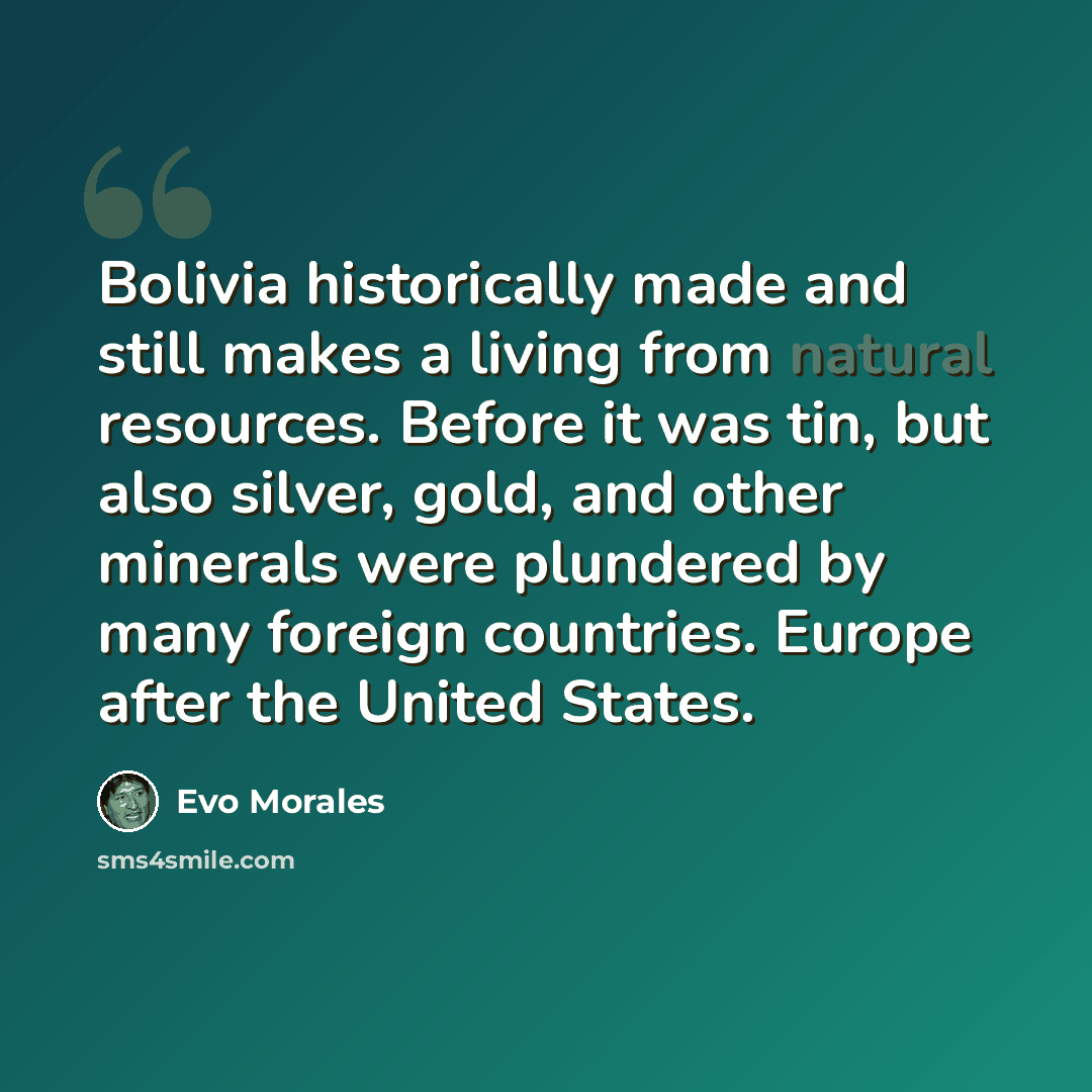 “Bolivia historically made and still makes a living from natural resources. Before it was tin, but also silver, gold, and other minerals were plundered by many foreign countries. Europe after the United States.” quote by Evo Morales