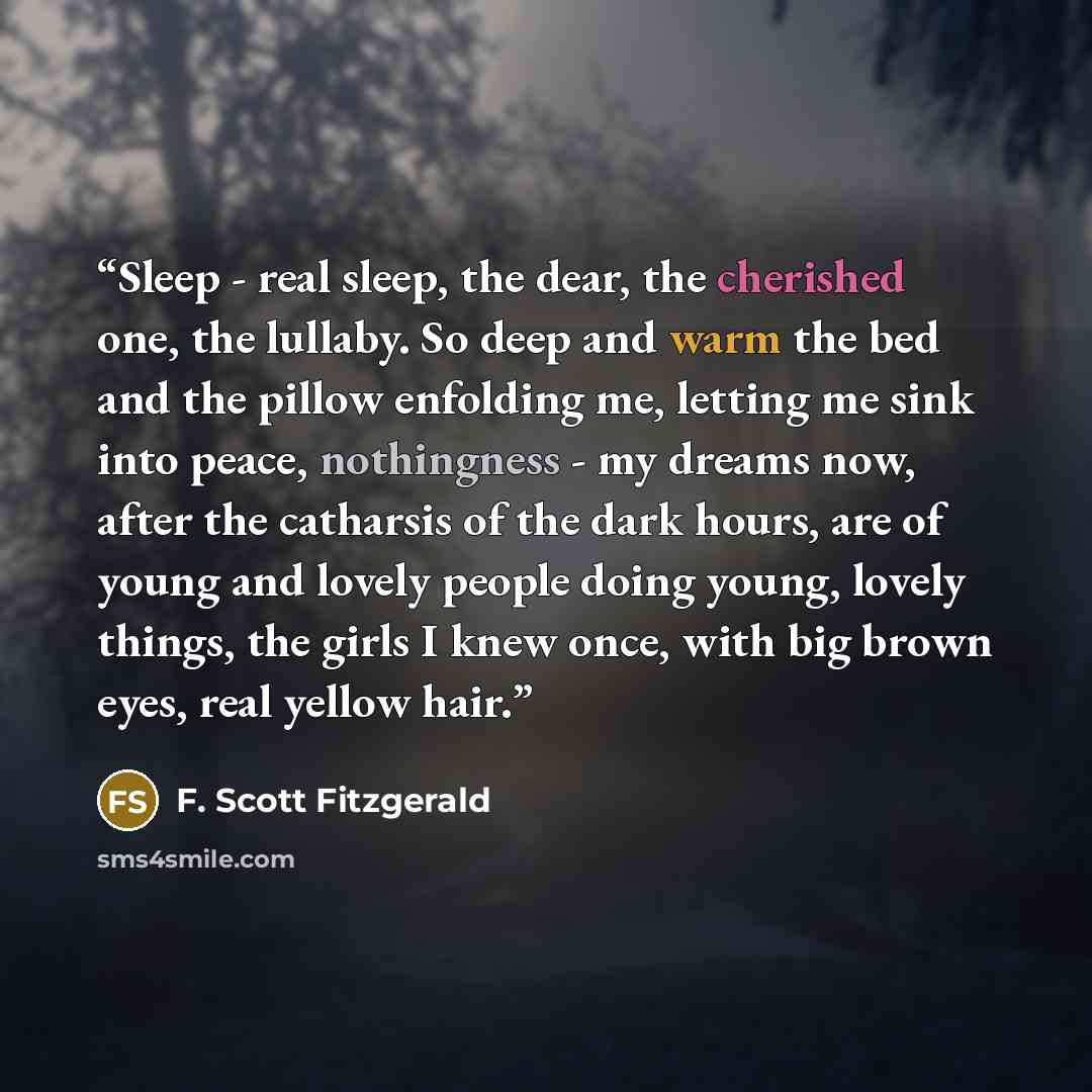 “Sleep - real sleep, the dear, the cherished one, the lullaby. So deep and warm the bed and the pillow enfolding me, letting me sink into peace, nothingness - my dreams now, after the catharsis of the dark hours, are of young and lovely people doing young, lovely things, the girls I knew once, with…” quote by F. Scott Fitzgerald