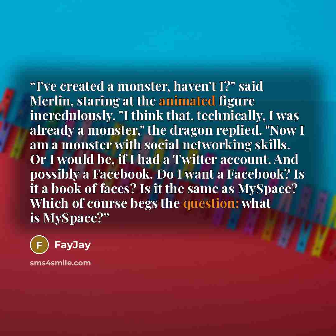 “I've created a monster, haven't I?" said Merlin, staring at the animated figure incredulously. "I think that, technically, I was already a monster," the dragon replied. "Now I am a monster with social networking skills. Or I would be, if I had a Twitter account. And possibly a Facebook. Do I want…” quote by FayJay