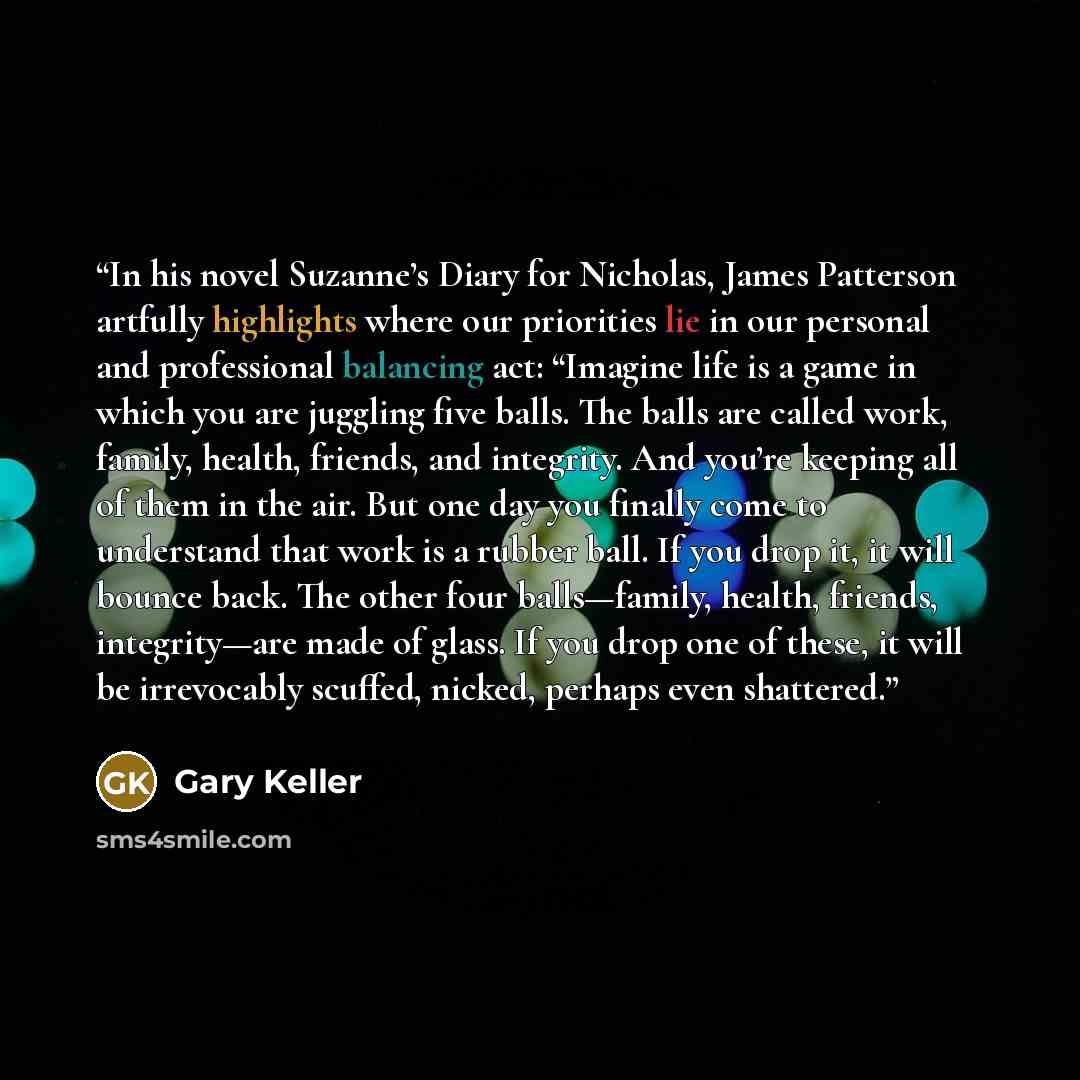 “In his novel Suzanne’s Diary for Nicholas, James Patterson artfully highlights where our priorities lie in our personal and professional balancing act: “Imagine life is a game in which you are juggling five balls. The balls are called work, family, health, friends, and integrity. And you’re…” quote by Gary Keller