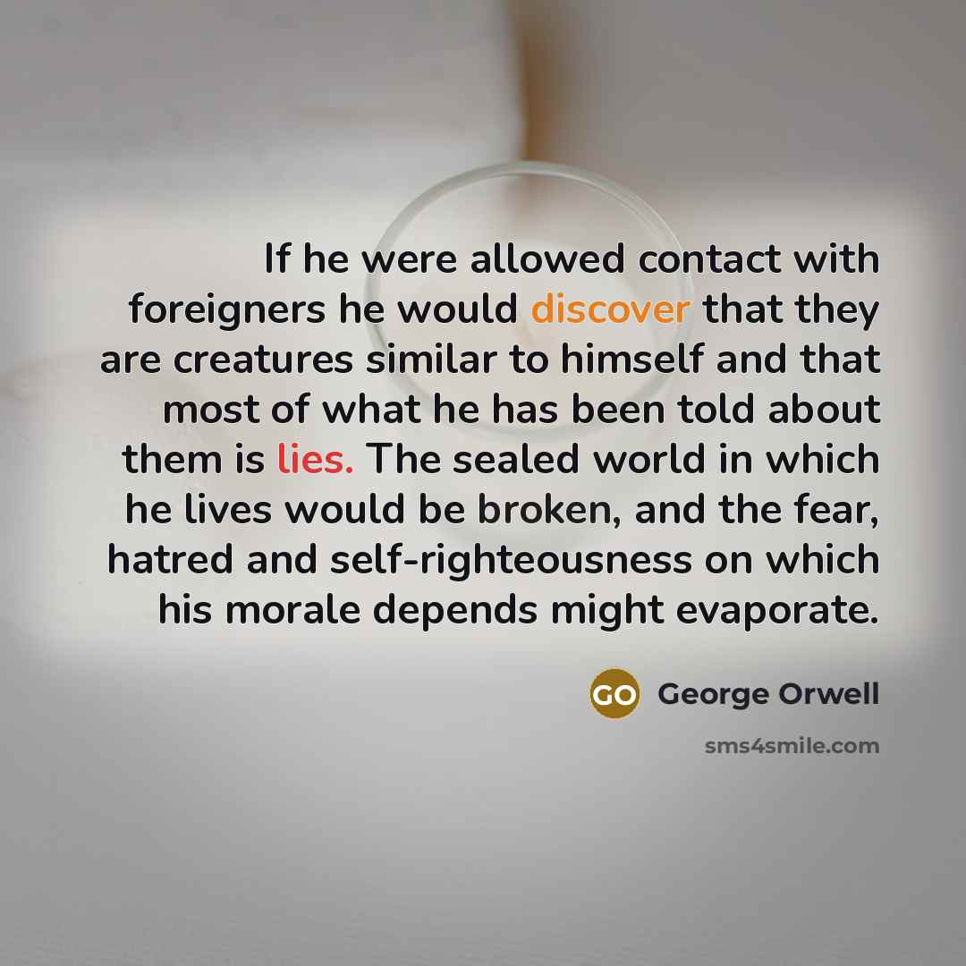“If he were allowed contact with foreigners he would discover that they are creatures similar to himself and that most of what he has been told about them is lies. The sealed world in which he lives would be broken, and the fear, hatred and self-righteousness on which his morale depends might…” quote by George Orwell
