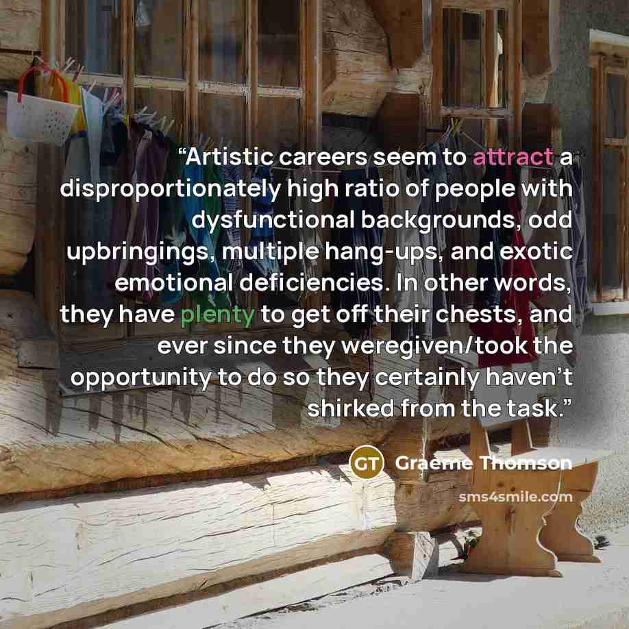 “Artistic careers seem to attract a disproportionately high ratio of people with dysfunctional backgrounds, odd upbringings, multiple hang-ups, and exotic emotional deficiencies. In other words, they have plenty to get off their chests, and ever since they weregiven/took the opportunity to do so…” quote by Graeme Thomson