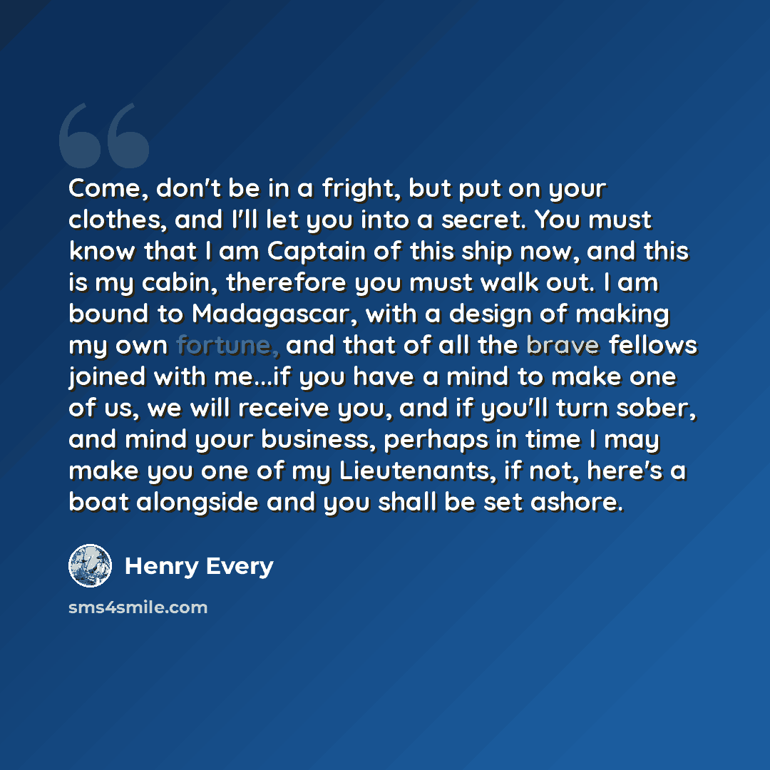 “Come, don't be in a fright, but put on your clothes, and I'll let you into a secret. You must know that I am Captain of this ship now, and this is my cabin, therefore you must walk out. I am bound to Madagascar, with a design of making my own fortune, and that of all the brave fellows joined with…” quote by Henry Every