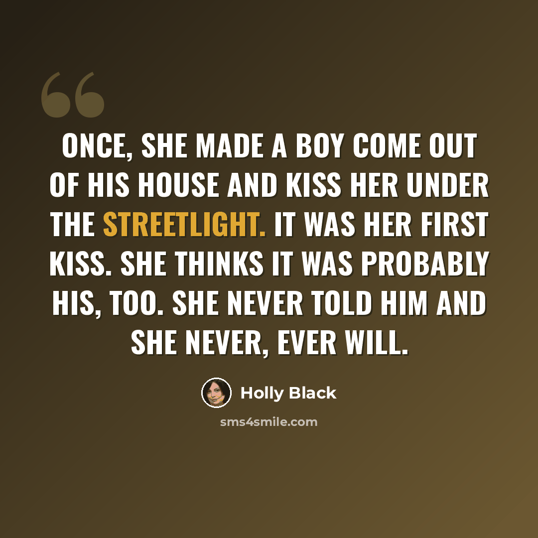 “Once, she made a boy come out of his house and kiss her under the streetlight. It was her first kiss. She thinks it was probably his, too. She never told him and she never, ever will.” quote by Holly Black