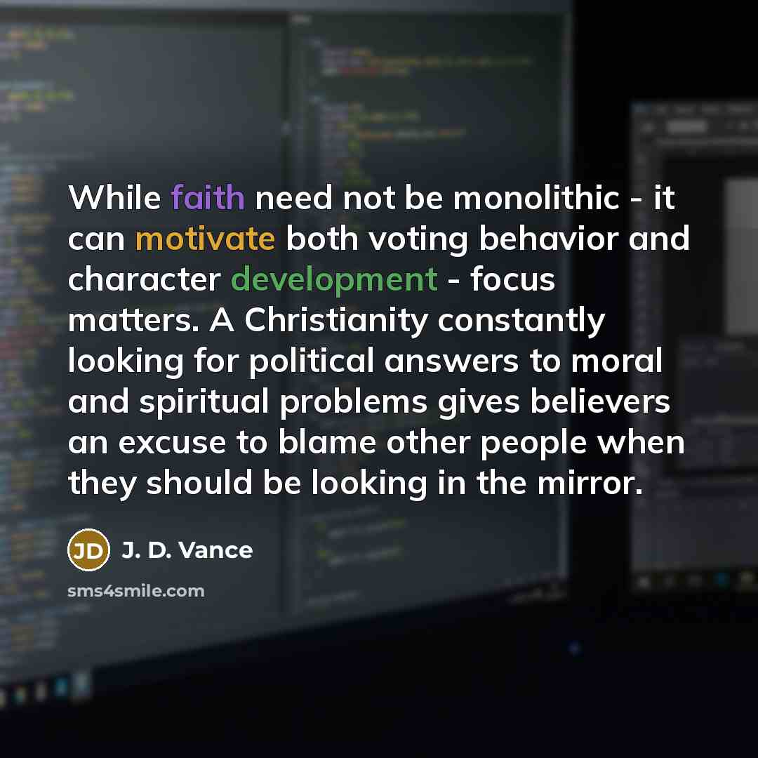 “While faith need not be monolithic - it can motivate both voting behavior and character development - focus matters. A Christianity constantly looking for political answers to moral and spiritual problems gives believers an excuse to blame other people when they should be looking in the mirror.” quote by J. D. Vance
