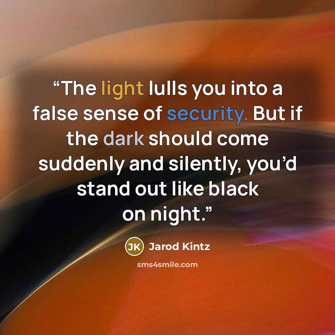 “The light lulls you into a false sense of security. But if the dark should come suddenly and silently, you’d stand out like black on night.” quote by Jarod Kintz