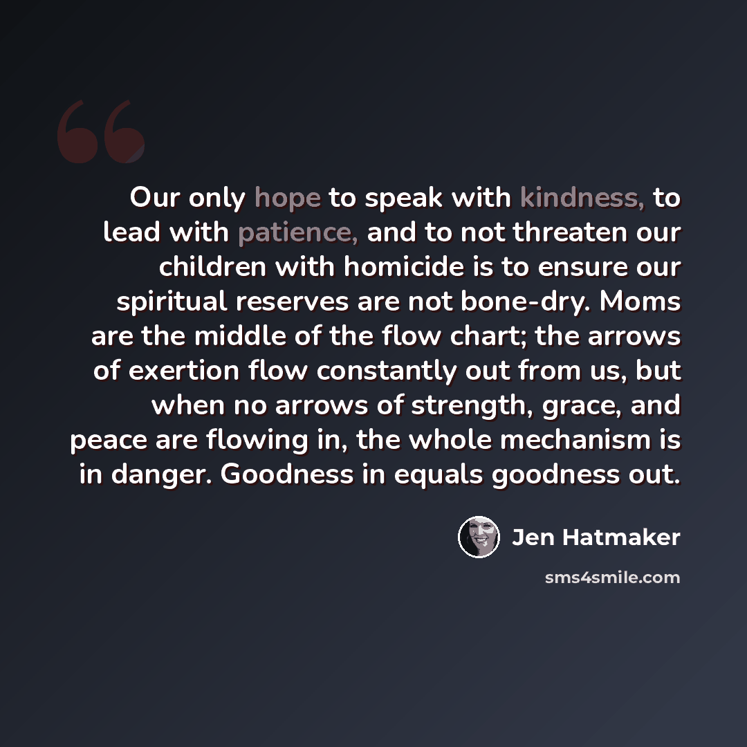 “Our only hope to speak with kindness, to lead with patience, and to not threaten our children with homicide is to ensure our spiritual reserves are not bone-dry. Moms are the middle of the flow chart; the arrows of exertion flow constantly out from us, but when no arrows of strength, grace, and…” quote by Jen Hatmaker