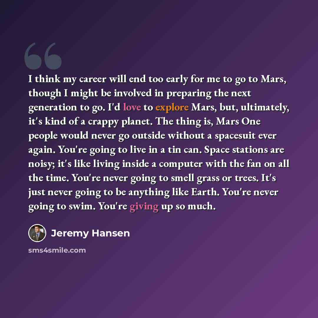 “I think my career will end too early for me to go to Mars, though I might be involved in preparing the next generation to go. I'd love to explore Mars, but, ultimately, it's kind of a crappy planet. The thing is, Mars One people would never go outside without a spacesuit ever again. You're going…” quote by Jeremy Hansen