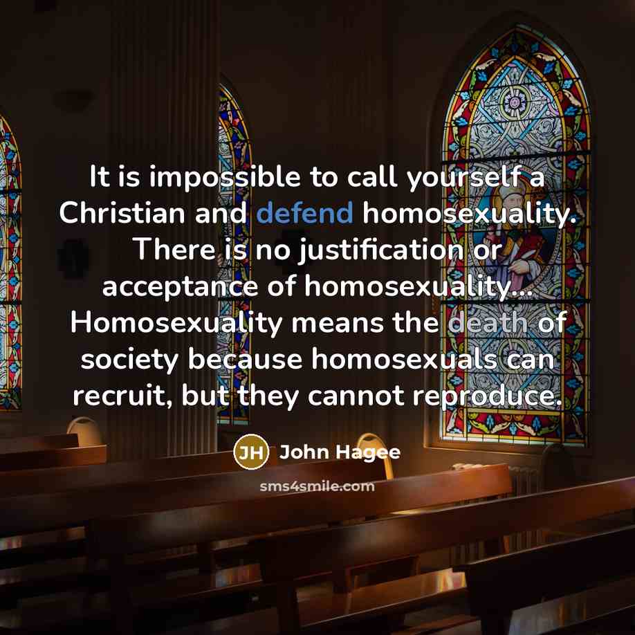 “It is impossible to call yourself a Christian and defend homosexuality. There is no justification or acceptance of homosexuality... Homosexuality means the death of society because homosexuals can recruit, but they cannot reproduce.” quote by John Hagee