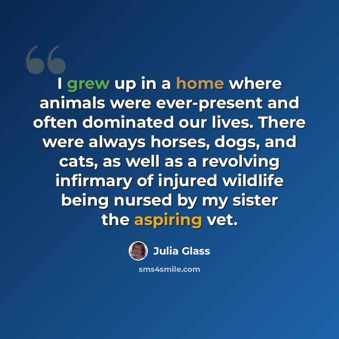 “I grew up in a home where animals were ever-present and often dominated our lives. There were always horses, dogs, and cats, as well as a revolving infirmary of injured wildlife being nursed by my sister the aspiring vet.” quote by Julia Glass