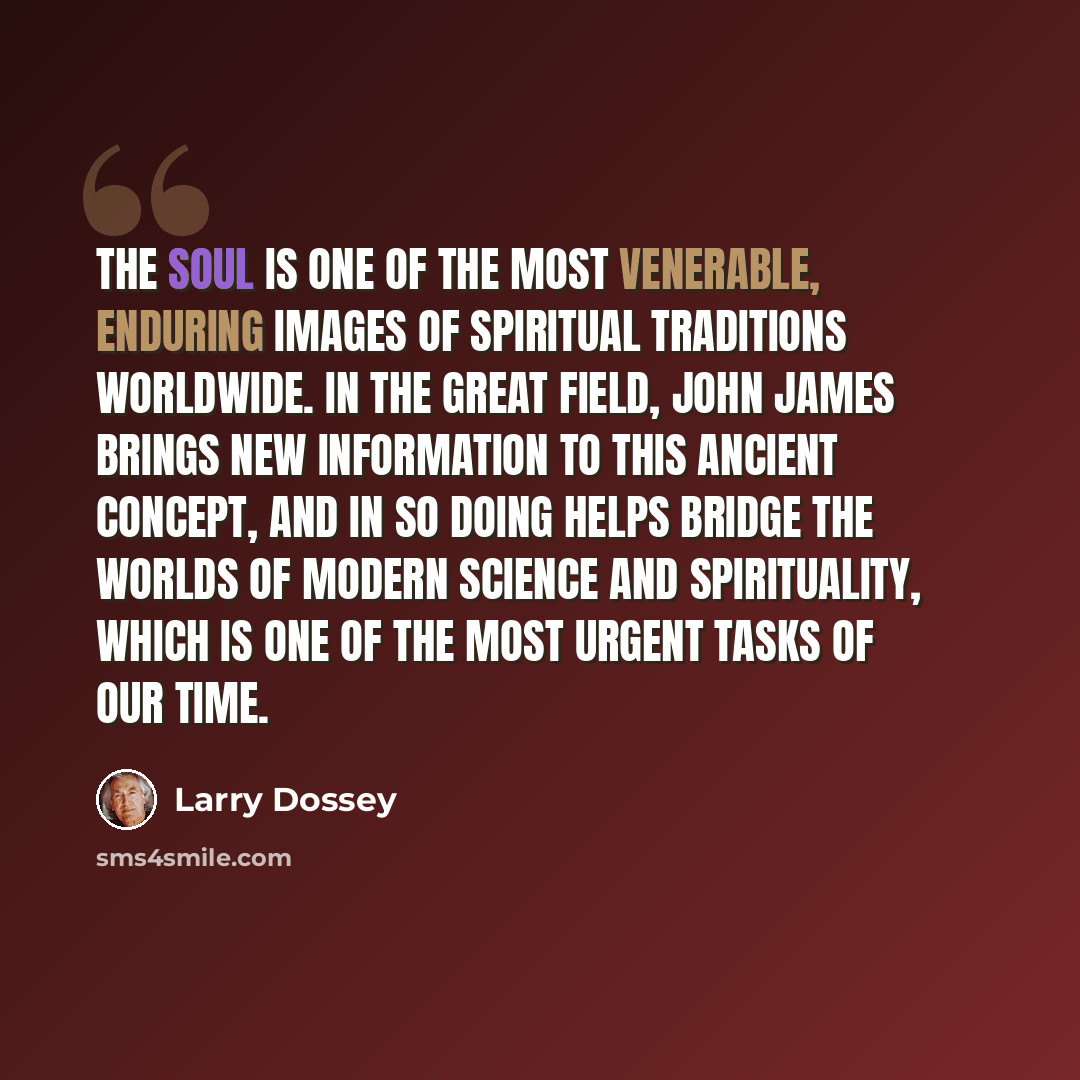 “The soul is one of the most venerable, enduring images of spiritual traditions worldwide. In The Great Field, John James brings new information to this ancient concept, and in so doing helps bridge the worlds of modern science and spirituality, which is one of the most urgent tasks of our time.” quote by Larry Dossey