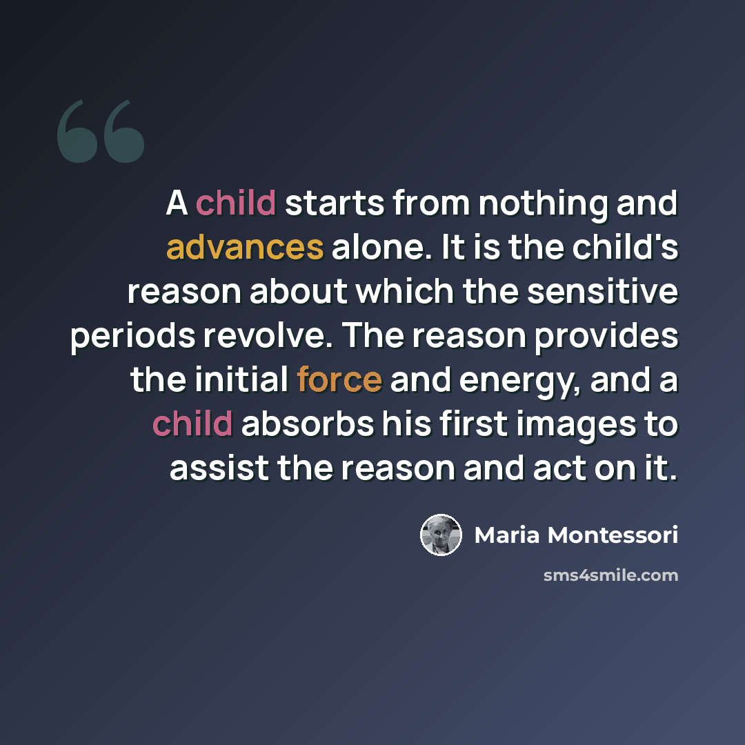 “A child starts from nothing and advances alone. It is the child's reason about which the sensitive periods revolve. The reason provides the initial force and energy, and a child absorbs his first images to assist the reason and act on it.” quote by Maria Montessori
