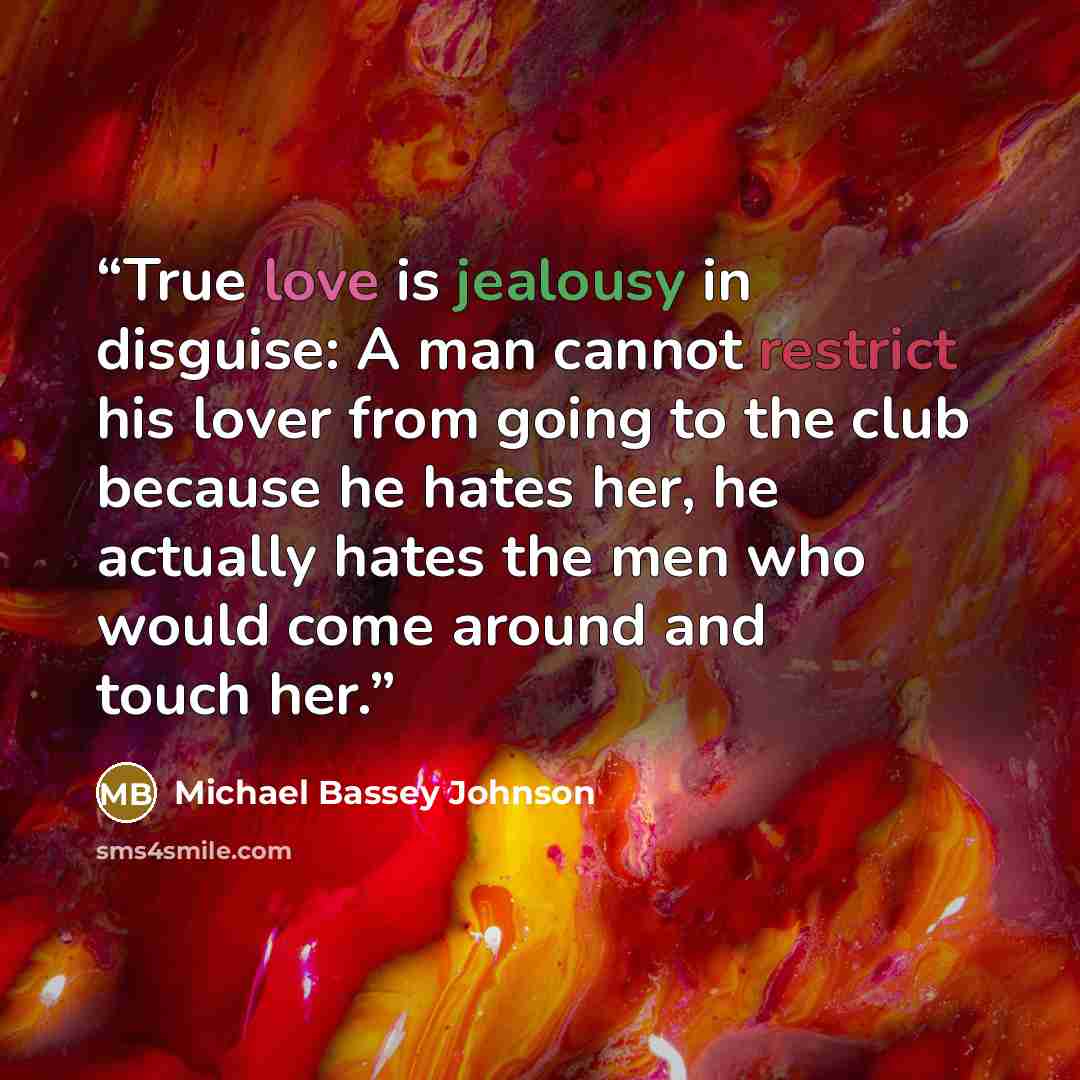 “True love is jealousy in disguise: A man cannot restrict his lover from going to the club because he hates her, he actually hates the men who would come around and touch her.” quote by Michael Bassey Johnson