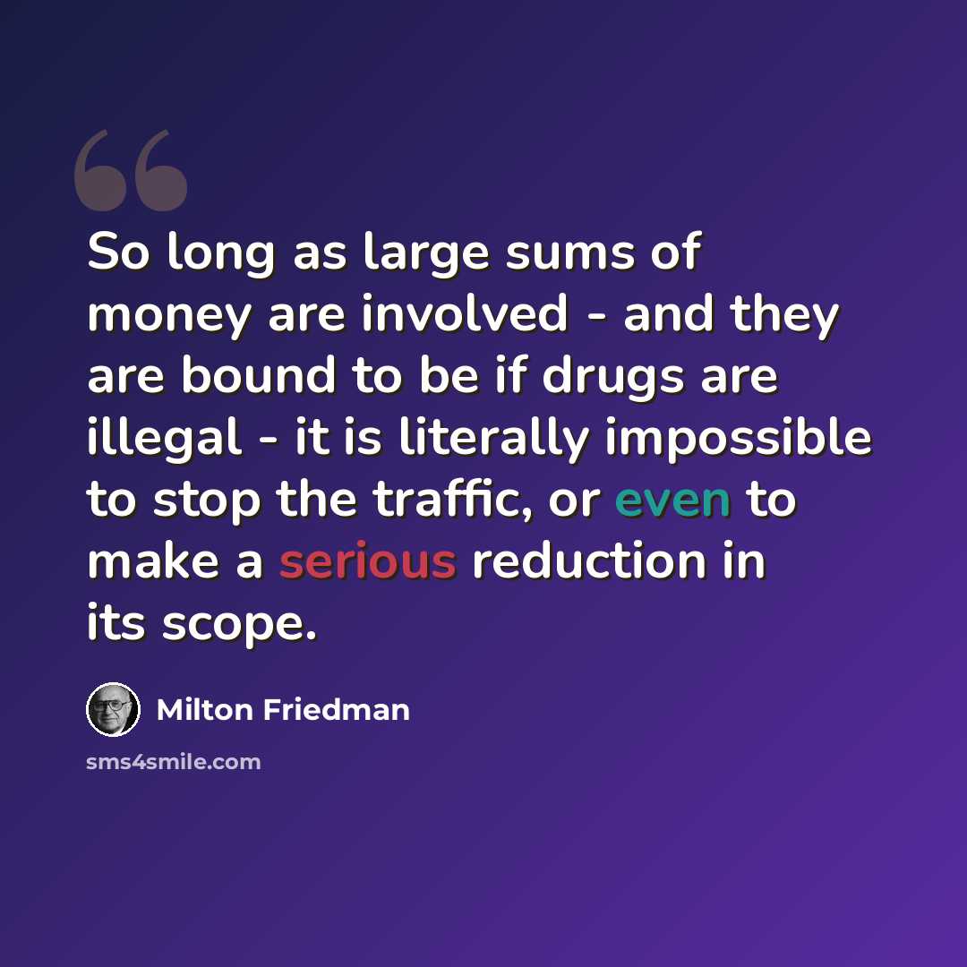 “So long as large sums of money are involved - and they are bound to be if drugs are illegal - it is literally impossible to stop the traffic, or even to make a serious reduction in its scope.” quote by Milton Friedman