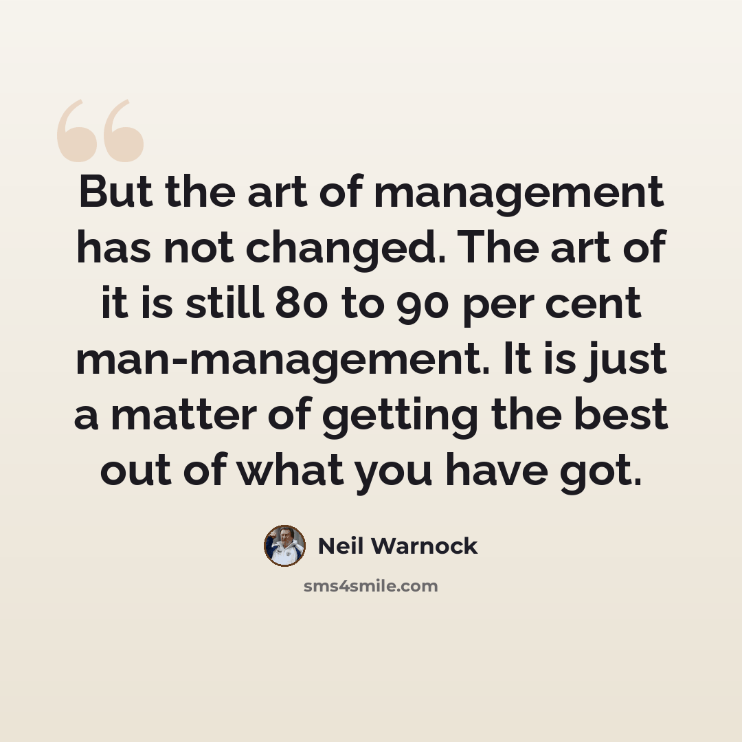 “But the art of management has not changed. The art of it is still 80 to 90 per cent man-management. It is just a matter of getting the best out of what you have got.” quote by Neil Warnock