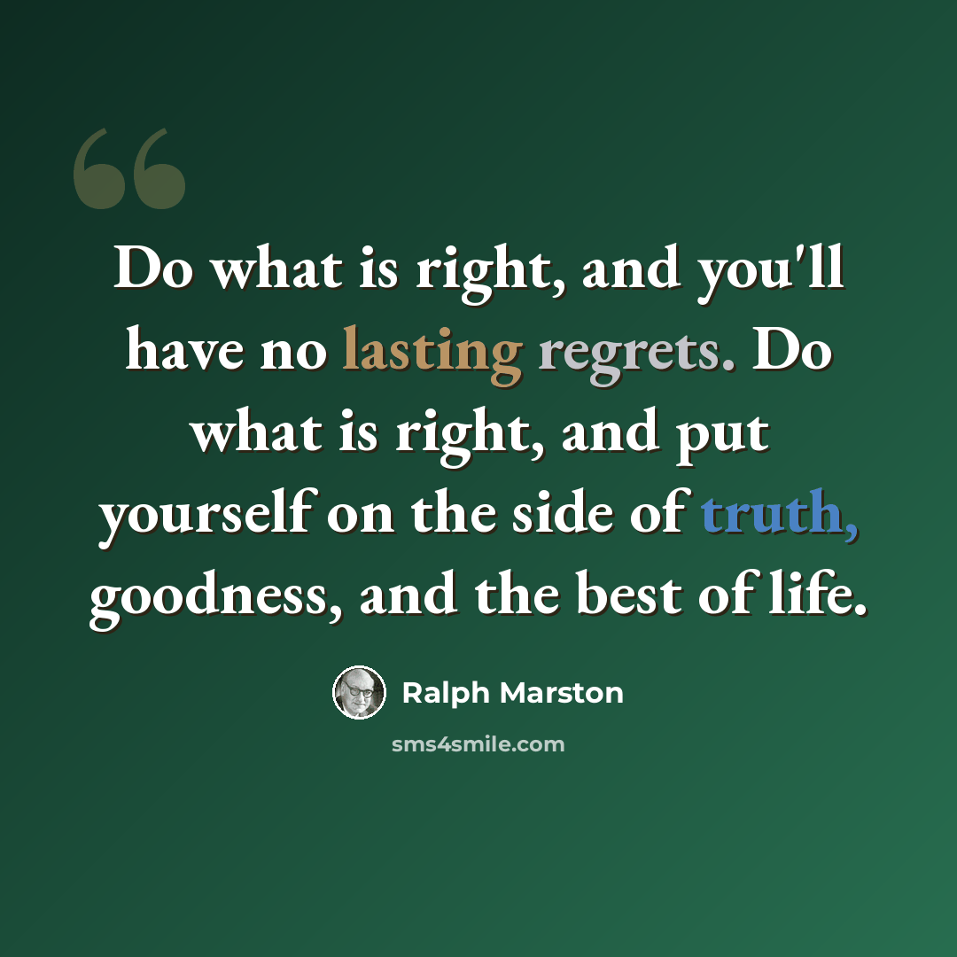 “Do what is right, and you'll have no lasting regrets. Do what is right, and put yourself on the side of truth, goodness, and the best of life.” quote by Ralph Marston