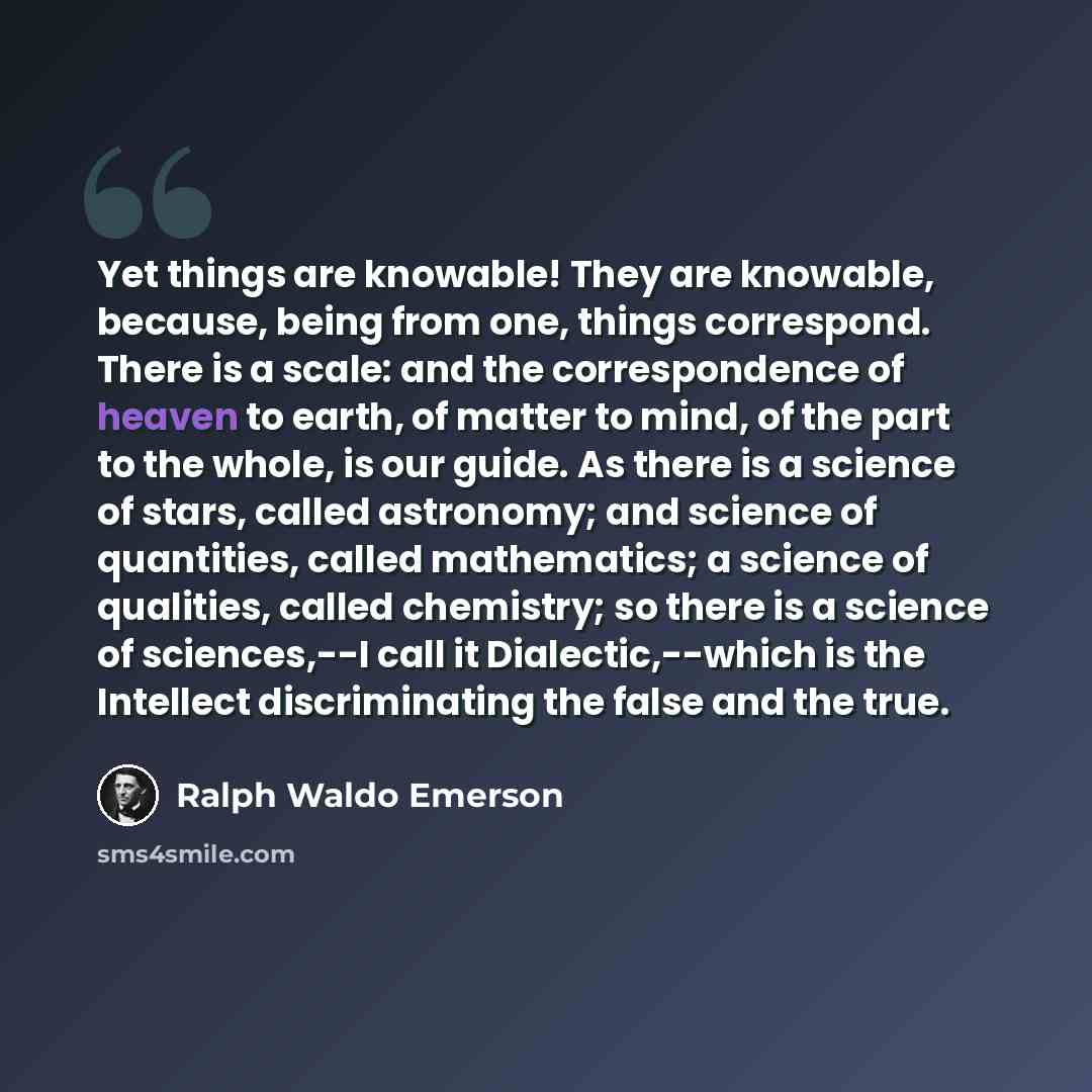 “Yet things are knowable! They are knowable, because, being from one, things correspond. There is a scale: and the correspondence of heaven to earth, of matter to mind, of the part to the whole, is our guide. As there is a science of stars, called astronomy; and science of quantities, called…” quote by Ralph Waldo Emerson