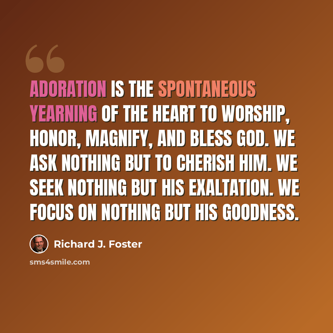 “Adoration is the spontaneous yearning of the heart to worship, honor, magnify, and bless God. We ask nothing but to cherish him. We seek nothing but his exaltation. We focus on nothing but his goodness.” quote by Richard J. Foster